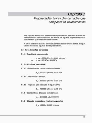 Capítulo 7
Propriedades físicas das camadas que
compõem os revestimentos
Nos capítulos adiante, são apresentadas expressões das tensões que atuam nos
revestimentos e demais camadas em função de algumas propriedades físicas
dos materiais que constituem cada camada.
A fim de podermos avaliar a ordem de grandeza destas tensões daTios, a seguir,
valores médios de algumas destas propriedades.
7.1 - R e v e s t i m e n t o s c e r â m i c o s
7.1.1 - Resistência à compressão
a rev = 800 kgf / cm2
a 1.000 kgf / cm2
ou o rev = 80 MPa a 100 MPa
7.1.2 - Módulo de elasticidade
7.1.2.1 - Revestimentos cerâmicos não-esmaltados
El = 350.000 kgf / cm2
ou 35 GPa
7.1.2.2 - Esmaltados e azulejos
El = 300.000 kgf / cm2
ou 30 GPa
7.1.2.3 - Peças de grés (absorção de água 0,07%)
El = 700.000 kgf / cm2
ou 70 GPa
7.1.3 - Coeficiente de dilatação térmica linear
a, = 0,000005 a 0,000006/°C
7.1.4 - Dilatação higroscópica (moisture expansion)
ÔL = 0,0003 a 0,0007 mm/mm
 