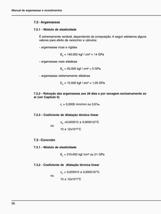 7 . 2 - A r g a m a s s a s
7.2.1 - Módulo de elasticidade
É extremamente variável, dependendo da composição. A seguir adotamos alguns
valores para efeito de raciocínio e cálculos:
- argamassas ricas e rígidas
Ea = 140.000 kgf / cm2
= 14 GPa
- argamassas mais elásticas
Ea = 50.000 kgf / cm2
= 5 GPa
- argamassas extremamente elásticas
Ea = 10.500 kgf / cm2
= 1,05 GPa
7.2.2 - Retração das argamassas aos 28 dias e por s e c a g e m exclusivamente ao
ar (ver Capítulo 6)
er = 0,0006 mm/mm ou 0,6%o
7.2.3 - Coeficiente de dilatação térmica linear
aA =0,000010 a 0,000012/°C
ou
10 a 12x10'6
/°C
7 . 3 - C o n c r e t o
7.3.1 - Módulo de elasticidade
EC = 210.000 kgf /cm2
ou 21 GPa
7.3.2 - Coeficiente de dilatação térmica linear
CL = 0,000010 a 0,000012/°C
C
ou
10 a 12x10'6
/°C
 