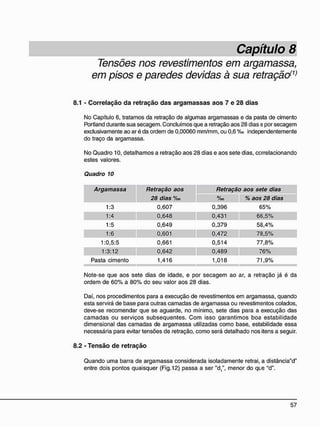 Tensões nos revestimentos em argamassa,
em pisos e paredes devidas à sua retração(1)
8.1 - C o r r e l a ç ã o d a r e t r a ç ã o d a s a r g a m a s s a s a o s 7 e 2 8 d i a s
No Capítulo 6, tratamos da retração de algumas argamassas e da pasta de cimento
Portland durante sua secagem. Concluímos que a retração aos 28 dias e por secagem
exclusivamente ao ar é da ordem de 0,00060 mm/mm, ou 0,6 %o independentemente
do traço da argamassa.
No Quadro 10, detalhamos a retração aos 28 dias e aos sete dias, correlacionando
estes valores.
Quadro 10
Argamassa Retração aos Retração aos sete dias
28 dias %o %o % aos 28 dias
1 : 3 0 , 6 0 7 0 , 3 9 6 6 5 %
1 : 4 0 , 6 4 8 0 , 4 3 1 6 6 , 5 %
1:5 0 , 6 4 9 0 , 3 7 9 5 8 , 4 %
1 : 6 0 , 6 0 1 0 , 4 7 2 7 8 , 5 %
1 : 0 , 5 : 5 0 , 6 6 1 0 , 5 1 4 7 7 , 8 %
1 : 3 : 1 2 0 , 6 4 2 0 , 4 8 9 7 6 %
Pasta cimento 1 , 4 1 6 1 , 0 1 8 7 1 , 9 %
Note-se que aos sete dias de idade, e por secagem ao ar, a retração já é da
ordem de 60% a 80% do seu valor aos 28 dias.
Daí, nos procedimentos para a execução de revestimentos em argamassa, quando
esta servirá de base para outras camadas de argamassa ou revestimentos colados,
deve-se recomendar que se aguarde, no mínimo, sete dias para a execução das
camadas ou serviços subsequentes. Com isso garantimos boa estabilidade
dimensional das camadas de argamassa utilizadas como base, estabilidade essa
necessária para evitar tensões de retração, como será detalhado nos itens a seguir.
8.2 - T e n s ã o d e r e t r a ç ã o
Quando uma barra de argamassa considerada isoladamente retrai, a distância"d"
entre dois pontos quaisquer (Fig. 12) passa a ser "d/, menor do qte "d".
 