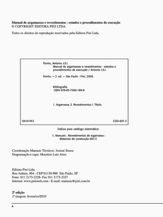 Manual dc argamassas e revestimentos : estudos e procedimentos de execução
© COPYRIGHT EDITORA PINI LTDA.
Todos os direitos dc reprodução reservados pela Editora Pini Ltda.
Fiorito, Antonio J.S.I.
Manual de argamassas e revestimentos : estudos e
procedimentos de execução / Antonio J.S.I.
Fiorito. - 2. ed. - São Paulo : Pini, 2009.
Bibliografia.
ISBN 978-85-7266-189-8
1. Argamassa 2. Revestimentos 1. Título.
09-01453 CDD-691.5
índices para catálogo sistemático:
1. Manuais : Revestimentos de argamassa :
Materiais de construção 691.5
Coordenação Manuais Técnicos: Josiani Souza
Diagramação e capa: Maurício Luiz Aires
Editora Pini Ltda.
Rua Anhaia, 964 - CEP 01130-900 São Paulo, SP
Fone: 011 2173-2328- Fax 011 2173-2327
Internet: www.piniweb.com - E-mail: manuais@pini.com.br
2a
edição
Ia
tiragem: fevereiro/2010
 
