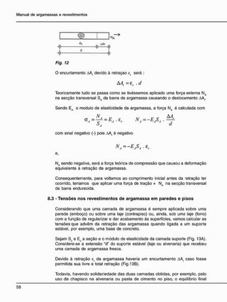 NA
Fig. 12
O encurtamento AAr devido à retraçao er será :
AAr = £r .d
Teoricamente tudo se passa como se tivéssemos aplicado uma força externa NA
na secção transversal SA da barra de argamassa causando o deslocamento &Ar
Sendo EA o modulo de elasticidade da argamassa, a força NA é calculada com
= NA=-EASA
S, d
com sinal negativo (-) pois AA( é negativo
NA=-EASA.zr
e,
Na sendo negativa, será a força teórica de compressão que causou a deformação
equivalente à retração da argamassa.
Consequentemente, para voltamos ao comprimento inicial antes da retração ter
ocorrido, teríamos que aplicar uma força de tração + NA na secção transversal
da barra endurecida.
8.3 - T e n s õ e s n o s r e v e s t i m e n t o s d e a r g a m a s s a e m p a r e d e s e pisos
Considerando que uma camada de argamassa é sempre aplicada sobre uma
parede (emboço) ou sobre uma laje (contrapiso) ou, ainda, sob uma laje (forro)
com a função de regularizar e dar acabamento às superfícies, vamos calcular as
tensões que advêm da retração das argamassa quando ligada a um suporte
estável, por exemplo, uma base de concreto.
Sejam Sc e Ec a seção e o módulo de elasticidade da camada suporte (Fig. 13A).
Considere-se a extensão "d" do suporte estável (laje ou alvenaria) que recebeu
uma camada de argamassa fresca.
Devido à retração ef da argamassa haveria um encurtamento AAr caso fosse
permitida sua livre e total retração (Fig.13B).
Todavia, havendo solidariedade das duas camadas obtidas, por exemplo, pelo
uso de chapisco na alvenaria ou pasta de cimento no piso, o equilíbrio final
dl AAr
- e - o
 