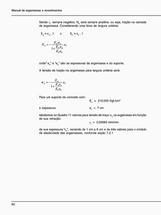 Sendo cr sempre negativo, NA será sempre positiva, ou seja, tração na camada
de argamassa. Considerando uma faixa de largura unitária:
SA = c A . l c Sc = c c . l
AI = E a
' 6 a
£
A
F p '
onde" eA" e "ec" são as espessuras da argamassa e do suporte.
A tensão de tração na argamassa para largura unitária será:
EA
G
" =
e T * '
Ecec
Para um suporte de concreto com:
Ec = 210.000 Kgf./cm2
e espessura ec = 7 cm
tabelamos no Quadro 11 valores para tensão de traço aA na argamassa em função
de sua retração:
ef = 0,00060 mm/mm
de sua espessura "eA", variando de 1 cm a 6 cm e de três valores para o módulo
de elasticidade das argamassas, conforme seção 7.2.1
 