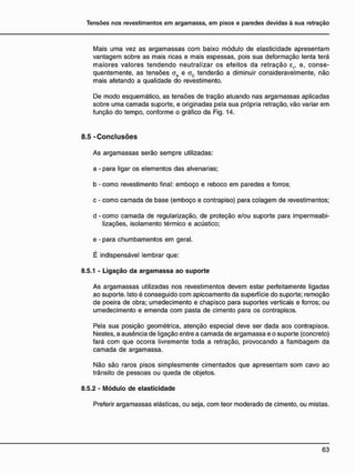 Mais uma vez as argamassas com baixo módulo de elasticidade apresentam
vantagem sobre as mais ricas e mais espessas, pois sua deformação lenta terá
maiores valores tendendo neutralizar os efeitos da retração er, e, conse-
quentemente, as tensões oA e ac tenderão a diminuir consideravelmente, não
mais afetando a qualidade do revestimento.
De modo esquemático, as tensões de tração atuando nas argamassas aplicadas
sobre uma camada suporte, e originadas pela sua própria retração, vão variar em
função do tempo, conforme o gráfico da Fig. 14.
8.5 - C o n c l u s õ e s
As argamassas serão sempre utilizadas:
a - para ligar os elementos das alvenarias;
b - como revestimento final: emboço e reboco em paredes e forros;
c - como camada de base (emboço e contrapiso) para colagem de revestimentos;
d - como camada de regularização, de proteção e/ou suporte para impermeabi-
lizações, isolamento térmico e acústico;
e - para chumbamentos em geral.
É indispensável lembrar que:
8.5.1 - Ligação da argamassa ao suporte
As argamassas utilizadas nos revestimentos devem estar perfeitamente ligadas
ao suporte. Isto é conseguido com apicoamento da superfície do suporte; remoção
de poeira de obra; umedecimento e chapisco para suportes verticais e forros; ou
umedecimento e emenda com pasta de cimento para os contrapisos.
Pela sua posição geométrica, atenção especial deve ser dada aos contrapisos.
Nestes, a ausência de ligação entre a camada de argamassa e o suporte (concreto)
fará com que ocorra livremente toda a retração, provocando a flambagem da
camada de argamassa.
Não são raros pisos simplesmente cimentados que apresentam som cavo ao
trânsito de pessoas ou queda de objetos.
8.5.2 - Módulo de elasticidade
Preferir argamassas elásticas, ou seja, com teor moderado de cimento, ou mistas.
 