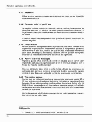 8.5.3 - Espessura
Utilizar a menor espessura possível, especialmente nos casos em que for exigida
argamassa muito rica.
8.5.4 - Espessura maior do que 25 m m
Se exigidas maiores espessuras, como no caso de canalizações embutidas no
piso para telefones, ou elétricas, ou ainda grandes áreas com caimentos, a
argamassa do contrapiso deverá ser executada em camadas sucessivas de cerca
de 25 mm.
A camada anterior deve sempre estar seca (já retraída), quando da aplicação da
camada seguinte.
8.5.5 - Tempo de cura
Quando a camada de argamassa tem função de base para outras camadas mais
superficiais ou para receber revestimentos colados, é indispensável que tenha
idade mínima de sete dias, ocasião em que terá boa estabilidade dimensional
(60% a 80% da retração já acontecida). Fica claro, também, que com maior prazo
maior será a estabilidade dimensional da camada de argamassa.
8.5.6 - Aditivos inibidores da retração
O prazo a que se refere o item 8.5.5 poderá ser reduzido quando verem a ser
implantados aditivos para argamassas com o fim de inibir sua retração e com o
fim de dar-lhes alta resistência inicial.
Cabe ao construtor optar entre o custo destes aditivos, ou argamassas já
aditivadas, com ganho de tempo no cronograma da obra, ou aguardar o prazo
mínimo de sete dias para a utilização correta das argamassas convencionais.
8.5.7 - Tela metálica soldada
Sempre que, por motivos construtivos, a espessura da argamassa exceder 25 a
35 mm, tanto em revestimentos verticais como horizontais, e especialmente em
fachadas, há que utilizar uma tela metálica soldada de malha de 5x5 cm e fio 16
BWG (1,6mm aproximadamente) chumbada na estrutura suporte. A finalidade
será absorver a retração da argamassa e como suporte do peso próprio da espessa
camada de argamassa.
O chumbamento da tela é feito em quatro pontos por metro quadrado e, nos can-
tos, três pontos por metro linear.
B i b l i o g r a f i a
<
•
> Fiorito A.J.S.I. - Revista "Construção" n5
1.936 - mar./85 - Ed.Pini.
 