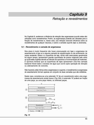 Capítulo 9
Retração e revestimentos
No Capítulo 8, avaliamos a influência da retração das argamassas quando estas são
utilizadas como revestimentos. Porém, as argamassas poderão ser utilizadas para a
fixação de revestimentos e, nesse caso, sua retração exercerá influência sobre os
revestimentos de qualquer natureza, e sobre a camada suporte (laje ou alvenaria).
9.1 - R e v e s t i m e n t o e c a m a d a d e a r g a m a s s a
Nos pisos é muito freqüente não haver preocupação em ligar a argamassa de
assentamento à laje ou a alguma camada de regularização ou de enchimento, às
vezes existente. Estas e a superfície da laje, tendo sido executadas geralmente
há algum tempo, apresentam grande quantidade de poeira originada pelo atrito
ao qual estão sujeitas devido ao trânsito de operários e movimentação de materiais.
É oportuno lembrar que as superfícies de lajes apresentam uma fina camada
bastante friável dado o excesso de água que ocorre após operação de vibração
ou adensamento do concreto.
Não havendo união íntima entre a argamassa e o suporte, o revestimento e a argamassa
de assentamento formam apenas um conjunto de duas camadas que são solidárias.
Neste caso, considere-se uma extensão "d" de um revestimento sobre uma arga-
massa de assentamento ainda fresca ( Fig.15A). A extensão "d" poderá ser fração
de uma peça, ou uma peça inteira, ou diversas peças.
d
Revestimento
® Argamassa Fresca
» M
Argamassa Seca
Revestimento NL (-)
NA (+ )
-Desloc. m @
Fig. 15
 