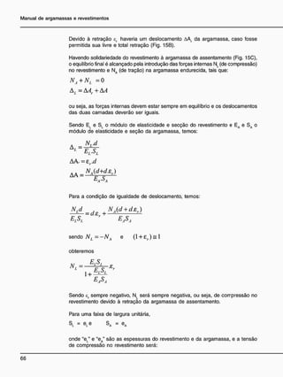 Devido à retração ef haveria um deslocamento AA da argamassa, caso fosse
permitida sua livre e total retração (Fig. 15B).
Havendo solidariedade do revestimento à argamassa de assentamento (Fig. 15C),
o equilíbrio final é alcançado pela introdução das forças internas NL (de compressão)
no revestimento e NA (de tração) na argamassa endurecida, tais que:
NA+NL =0
Al = AAr + AA
ou seja, as forças internas devem estar sempre em equilíbrio e os deslocamentos
das duas camadas deverão ser iguais.
Sendo EL e SL o módulo de elasticidade e secção do revestimento e EA e S A o
módulo de elasticidade e seção da argamassa, temos:
A
EL.SL
AA, = Zr.d
Para a condição de igualdade de deslocamento, temos:
N.d . NÁd + dzr)
— = d z r + —4
- —
sendo N, =-NÁ e ( l + 8 r ) = l
obteremos
M = E
iS
I- e
L
, E, S, Er
easa
Sendo cr sempre negativo, NL será sempre negativa, ou seja, de compressão no
revestimento devido à retração da argamassa de assentamento.
Para uma faixa de largura unitária,
SL = eLe SA = eA
onde "eL" e "eA" são as espessuras do revestimento e da argamassa, e a tensão
de compressão no revestimento será:
 