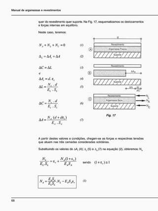quer do revestimento quer suporte. Na Fig. 17, esquematizamos os deslocamentos
e forças internas em equilíbrio.
Neste caso, teremos:
NA + N, +NC=0
A,=AAr + AA
& d

(1) Revestimento
(1)
® . Argamassa Fresca
(2) / / / / / } * ¥ > / / / /
v ,
AC = AL
e
AAr=cL e,
E, • SL
A C = ^ L
EC.SC
(3)
(4)
(5)
Revestimento
(6)
AA,
—r—r
Suporte
/ ' / / / / A
o A A
Revestimento
Argamassa Soca
•7—7—7
Suporte
/ ( /

N,
N,
AA -
_NÁ {d + dir)
EA • SÃ
(7)
Fig. 17
A partir destes valores e condições, chegam-se as forças e respectivas tensões
que atuam nas três camadas consideradas solidárias.
Substituindo os valores de AAf (4); AL (5) e Aa (7) na equação (2), obteremos: NA
ELJSL
R
EASA
s e n d 0
0 + e
r ) s l
(I)
 