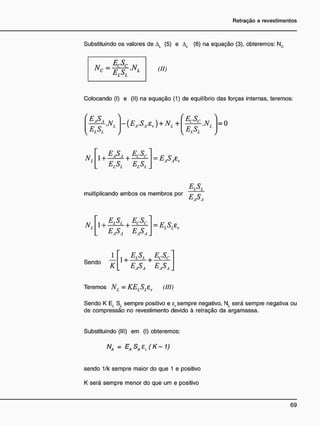 Substituindo os valores de AL (5) e Ac (6) na equação (3), obteremos: Nc
(II)
Colocando (I) e (II) na equação (1) de equilíbrio das forças internas, teremos:
ELSL

.N, ~{EA.SA.tr) + Ni +
ECSC
-.NL l=0
l elSl
H,
< E tS i EfSf
1 H —
—
— H —— = EA SA zr
M L
multiplicando ambos os membros por r c
N, I | ! EçSç
= ElSfir
Sendo
K
I , E
i.S
L E ç S c
E
A$A EJ5À
Teremos N, = KELSLZr (III)
Sendo K E( St sempre positivo e ef sempre negativo, N, será sempre negativa ou
de compressão no revestimento devido à retração da argamassa.
Substituindo (III) em (I) obteremos:
Na = EASA£r(K-1)
sendo 1/k sempre maior do que 1 e positivo
K será sempre menor do que um e positivo
 