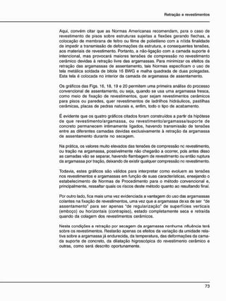 Aqui, convém citar que as Normas Americanas recomendam, para o caso de
revestimento de pisos sobre estruturas sujeitas a flexões gerando flechas, a
colocação de membrana de feltro ou filme de polietileno com a nítida finalidade
de impedir a transmissão de deformações da estrutura, e conseqüentes tensões,
aos materiais de revestimento. Portanto, a não-ligação com a camada suporte é
intencional, mas provocará maiores tensões de compressão no revestimento
cerâmico devidas à retração livre das argamassas. Para minimizar os efeitos da
retração das argamassas de assentamento, tais Normas especificam o uso de
tela metálica soldada de bitola 16 BWG e malha quadrada de duas polegadas.
Esta tela é colocada no interior da camada de argamassa de assentamento.
Os gráficos das Figs. 16, 18, 19 e 20 permitem uma primeira análise do processo
convencional de assentamento, ou seja, quando se usa uma argamassa fresca,
como meio de fixação de revestimentos, quer sejam revestimentos cerâmicos
para pisos ou paredes, quer revestimentos de ladrilhos hidráulicos, pastilhas
cerâmicas, placas de pedras naturais e, enfim, todo o tipo de acabamento.
É evidente que os quatro gráficos citados foram construídos a partir da hipótese
de que revestimento/argamassa, ou revestimento/argamassa/suporte de
concreto permanecem intimamente ligados, havendo transmissão de tensões
entre as diferentes camadas devidas exclusivamente à retração da argamassa
de assentamento durante no secagem.
Na prática, os valores muito elevados das tensões de compressão no revestimento,
ou tração na argamassa, possivelmente não chegarão a ocorrer, pcis antes disso
as camadas vão se separar, havendo flambagem de revestimento ou então ruptura
da argamassa por tração, deixando de existir qualquer compressão no revestimento.
Todavia, estes gráficos são válidos para interpretar como evoluem as tensões
nos revestimentos e argamassas em função de suas características, ensejando o
estabelecimento de Normas de Procedimento para o método convencional e,
principalmente, ressaltar quais os riscos deste método quanto ao resultando final.
Por outro lado, fica mais uma vez evidenciada a vantagem do uso das argamassas
colantes na fixação de revestimentos, uma vez que a argamassa dexa de ser "de
assentamento" para ser apenas "de regularização" de superfícies verticais
(emboço) ou horizontais (contrapiso), estado completamente seca e retraída
quando da colagem dos revestimentos cerâmicos.
Nesta condições a retração por secagem da argamassa nenhuma nfluência terá
sobre os revestimentos. Restarão apenas os efeitos da variação da umidade rela-
tiva sobre a argamassa já endurecida, da temperatura, das deformações da cama-
da suporte de concreto, da dilatação higroscópica do revestimento cerâmico e
outras, como será descrito oportunamente.
 