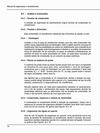 9.5 - A n á l i s e e c o n c l u s õ e s
9.5.1 - Tensões de compressão
A retração da argamassa de assentamento origina tensões de compressão no
revestimento.
9.5.2 - Tensões e dimensões
Esta compressão no revestimento independe das dimensões da parede ou piso.
9.5.3 - Flambagem
Limitada a uma só peça de revestimento (azulejo, piso etc), esta compressão não
poderá causar desprendimento por flambagem, dada a rigidez usual de uma peça do
revestimento. Não há possibilidade de ruptura por cisalhamento, pois a resistência ao
cisalhamento da ligação cerâmica/argamassa é elevada e, na prática, tal rompimento
nunca foi observado. Se tal ocorresse, as peças se soltariam individualmente, ao
contrário de todos os casos examinados em obras, os quais foram marcados por
evidente estado de compressão de um conjunto de peças cerâmicas.
9.5.4 - Riscos na ausência d e juntas
A ausência de juntas entre as peças (juntas secas) fará com que a compressão
se transmita de uma peça para outra, aumentando o risco de flambagem.
Lembramos que a carga de flambagem em uma barra prismática é dada pela
expressão: Nfl = k2
EJ/d2
. Quanto maior for "d", ou seja, quanto maior o número
de peças encostadas, menor será Nfl.
Isto significa que a compressão NL no revestimento, devido à retração da arga-
massa, poderá atingir facilmente valor superior a Nn, dependendo do tipo de junta
utilizada, ocasionando o desprendimento do revestimento.
Atenção especial deve ser dada para espaçadores utilizados no assentamento,
com o fim de auxiliar o alinhamento das peças. Tais espaçadores deverão ter
elasticidade suficiente para se deformarem sob as tensões de compressão, de
modo a não transmitir esforços de uma peça para outra.
9.5.5 - Compressão, espessura e módulo de elasticidade
A compressão no revestimento devido à retração da argamassa, cresce com a
espessura da camada de argamassa utilizada e também será tanto maior quanto
mais rica for em cimento. Ver gráfico das Figuras 16 e 18.
9.5.6 - Argamassa não ligada ao suporte
Quando não há ligação da argamassa ao suporte, como geralmente ocorre nos
pisos, as tensões de compressão no revestimento, devido à retraçãc, são muito
superiores àquelas originadas quando há o cuidado de fazer tal ligação. Compare
os gráficos das Figuras 16 e 18.
 