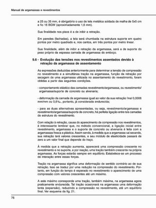 a 25 ou 35 mm, é obrigatório o uso de tela metálica soldada de malha de 5x5 cm
e fio 16 BGW (aproximadamente 1,6 mm).
Sua finalidade nos pisos é a de inibir a retração.
Em paredes (fachadas), a tela será chumbada na estrutura suporte em quatro
pontos por metro quadrado e, nos cantos, em três pontos por metro linear.
Sua finalidade, além de inibir a retração da argamassa, será a de suporte do
peso próprio da espessa camada de argamassa do emboço.
9.6 - E v o l u ç ã o d a s t e n s õ e s n o s r e v e s t i m e n t o s a s s e n t a d o s d e v i d o à
r e t r a ç ã o d a a r g a m a s s a d e a s s e n t a m e n t o
As expressões deduzidas anteriormente para determinar a tensão de compressão
no revestimento e a simultânea tração na argamassa, função da retração por
secagem de uma argamassa utilizada no assentamento do revestimsnto, foram
obtidas a partir das seguintes condições.
- comportamento elástico das camadas revestimento/argamassa, ou revestimento/
argamassa/suporte de concreto ou alvenaria;
- deformação da camada de argamassa igual ao valor da sua retração ;
inal 0,0006
mm/mm ou 0,6%o, portanto, já considerada endurecida;
- para as duas alternativas apresentadas, ou seja, revestimento/argamassa e
revestimento/argamassa/suporte de concreto, há perfeita ligação entre tais camadas
de estrutura do revestimento.
Com relação à retração, causa do aparecimento de compressão nos revestimentos,
é interessante lembrar que, no método convencional, a ligação inicial entre
revestimento, argamassa e o suporte de concreto ou alvenaria é feita com a
argamassas fresca e plástica. Assim sendo, à medida que a argamassa vai secando,
sua retração terá valores crescentes, e seu módulo de elasticidade passará de
zero a um valor final que depende do traço.
À medida que a retração aumenta, aparecerá uma compressão crescente no
revestimento e no suporte, e por reação, uma tração também crescente na própria
argamassa. As forças estarão sempre em equilíbrio. Estabelece-se um processo
de interação entre essas forças.
Tração na argamassa significa uma deformação de sentido contrário ao de sua
retração. Isso se traduz por uma redução na compressão do revestimento. Por-
tanto, em função do tempo é esperado no revestimento o aparecimento de uma
compressão com valores crescentes até um máximo.
A este máximo corresponde uma tração, também máxima, na argamassa agora
praticamente endurecida. Tal tração ocasionará na argamassa uma deformação
lenta (expansão), reduzindo a compressão no revestimento, até um equilíbrio
final. Ver esquema da fig. 21.
 