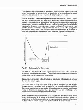 Levada em conta exclusivamente à retração da argamassa, no equilíbrio final
haverá compressão no revestimento. No caso limite, tal compressão seria nula se
a argamassa voltasse ao seu comprimento original, quando fresca.
Todavia, na prática, outros fatores poderão se somar à retração e alterar o equilí-
brio final. Uma argamassa "rica" e espessa ocasionará valores elevados de com-
pressão, no revestimento e no equilíbrio final. Uma expansão endógena da arga-
massa poderá levar a um equilíbrio final com tração no revestimento. Uma dilatação
higroscópica do corpo cerâmico poderá resultar em tração final para uma peça
isolada, ou uma compressão no revestimento se as peças estão justapostas
(encostadas, sem juntas). Uma variação térmica poderá reduzir ou aumentar o
valor final da tensão no revestimento. Isso, para citar algumas possibilidades.
Fig. 21 - Efeito exclusivo da retração
Em 1964, A. A. Baudran e M. Aveline (1) apresentaram trabalhos sobre a evolução
de tensões em azulejos assentados. O objetivo foi analisar as tensões originadas
pelo endurecimento de algumas argamassas.
Os autores recomendam extensômetros de resistência elétrica para o controle
das tensões (strain-gage).
Em linhas gerais, o trabalho consistiu em colar, sobre o esmalte de cada azulejo,
um extensõmetro, permitindo medir as variações das suas dimensões superficiais.
Outro extensõmetro, de compensação, foi colado sobre um suporte de sílica de
variações dimensionais desprezíveis, o que permitiu levar em consideração tam-
bém eventuais deformações próprias dos azulejos.
A retração por secagem da argamassa coloca o azulejo em compressão, o que resulta
em um encurtamento do fio resistente do extensõmetro colado sobre o azulejo. No
caso inverso, um inchamento endógeno da argamassa ou do azulejo produzirá uma
tração resultando em um alongamento do fio resistente do extensõmetro.
Tempo
Lenta da
Argamassa
Equilíbrio Final
 