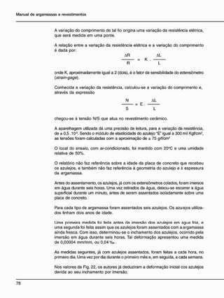 A variação do comprimento de tal fio origina uma variação da resistência elétrica,
que será medida em uma ponte.
A relação entre a variação da resistência elétrica e a variação do comprimento
é dada por:
AR AL
= K .
R L
onde K, aproximadamente igual a 2 (dois), é o fator de sensibilidade do extensômetro
(strain-gage).
Conhecida a variação da resistência, calculou-se a variação do comprimento e,
através da expressão
N AL
= E .
S L
chegou-se à tensão N/S que atua no revestimento cerâmico.
A aparelhagem utilizada dá uma precisão de leitura, para a variação da resistência,
de ± 0,5 .106
. Sendo o módulo de elasticidade do azulejo "E" igual a 300 mil Kgf/cm2
,
as tensões foram calculadas com a aproximação de ± 75 grf/cm2
O local do ensaio, com ar-condicionado, foi mantido com 20°C e uma umidade
relativa de 50%.
O relatório não faz referência sobre a idade da placa de concreto que recebeu
os azulejos, e também não faz referência à geometria do azulejo e à espessura
da argamassa.
Antes do assentamento, os azulejos, já com os extensômetros colados, foram imersos
em água durante seis horas. Uma vez retirados da água, deixou-se escorrer a água
superficial durante um minuto, antes de serem assentados isoladamente sobre uma
placa de concreto.
Para cada tipo de argamassa foram assentados seis azulejos. Os azu ejos utiliza-
dos tinham dois anos de idade.
IJma primeira mediria foi feita antes ria imersão rios azulejos em água fria, e
uma segunda foi feita assim que os azulejos foram assentados com a argamassa
ainda fresca. Com isso, determinou-se o inchamento dos azulejos, ocorrido pela
imersão em água durante seis horas. Tal deformação apresentou uma medida
de 0,00004 mm/mm, ou 0,04 %o.
As medidas seguintes, já com azulejos assentados, foram feitas a cada hora, no
primeiro dia. Uma vez por dia durante o primeiro mês e, em seguida, a cada semana.
Nos valores da Fig. 22, os autores já deduziram a deformação inicial cos azulejos
devida ao seu inchamento por imersão.
 