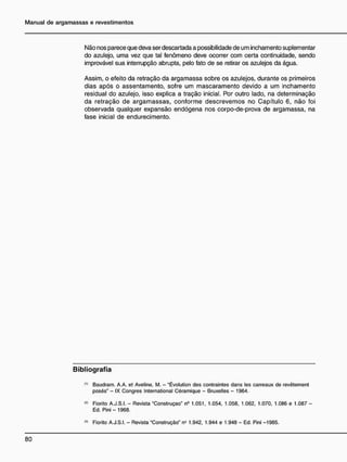 Não nos parece que deva ser descartada a possibilidade de um inchamento suplementar
do azulejo, uma vez que tal fenômeno deve ocorrer com certa continuidade, sendo
improvável sua interrupção abrupta, pelo fato de se retirar os azulejos da água.
Assim, o efeito da retração da argamassa sobre os azulejos, durante os primeiros
dias após o assentamento, sofre um mascaramento devido a um inchamento
residual do azulejo, isso explica a tração inicial. Por outro lado, na determinação
da retração de argamassas, conforme descrevemos no Capítulo 6, não foi
observada qualquer expansão endógena nos corpo-de-prova de argamassa, na
fase inicial de endurecimento.
B i b l i o g r a f i a
0 )
Baudram. A.A. et Aveline, M. - "Évolution des contraintes dans les carreaux de revêtement
posés" - IX Congres International Céramique - Bruxelles - 1964.
<
2
> Fiorito A.J.S.I. - Revista "Construção" n9
1.051, 1.054, 1.058, 1.062, 1.070, 1.086 e 1.087 -
Ed. Pini - 1968.
<
3
> Fiorito A.J.S.I. - Revista "Construção" n* 1.942, 1.944 e 1.948 - Ed. Pini -1985.
 