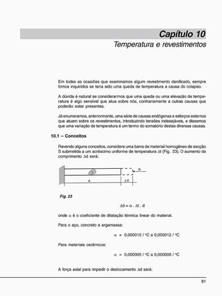 Capítulo 10
Temperatura e revestimentos
Em todas as ocasiões que examinamos algum revestimento danificado, sempre
fomos inquiridos se teria sido uma queda de temperatura a causa do colapso.
A dúvida é natural se considerarmos que uma queda ou uma elevação de tempe-
ratura é algo sensível que atua sobre nós, contrariamente a outras causas que
poderão estar presentes.
Já enumeramos, anteriormente, uma série de causas endógenas e esforços externos
que atuam sobre os revestimentos, introduzindo tensões indesejáveis, e dissemos
que uma variação de temperatura é um termo do somatório destas diversas causas.
10.1 - C o n c e i t o s
Revendo alguns conceitos, considere uma barra de material homogêneo de secção
S submetida a um acréscimo uniforme de temperatura At (Fig. 23). O aumento de
comprimento Ad será:
d Ad
Fig. 23
Ad = a . At. d
onde a é o coeficiente de dilatação térmica linear do material.
Para o aço, concreto e argamassa:
a = 0,000010/°C a 0,000012 / °C
Para materiais cerâmicos:
a = 0,000005 / °C a 0,000006 / °C
A força axial para impedir o deslocamento Ad será:
 