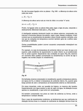 Se não houvesse ligação entre os pilares - Fig. 24B - a diferença de altura entre
cada piso seria:
A diferença de altura seria nula ao nível do chão e no andar "n" seria:
An = n . a (T, - T0 ). h
Porém, há ligação entre os pilares feita pelas vigas e lajes do piso, reduzindo o
deslocamento diferencial total para xn (Fig. 24C).
A interligação existente introduzirá tração nos pilares externos, compressão nos
internos e momentos fletores nos pilares, vigas e lajes. Nestas condições, é fácil
concluir que os revestimentos de paredes e pisos ficarão sujeitos a tensões, uma
vez que as variações de temperatura ocorrem também após de o edifício estar
terminado e habitado.
Outras possibilidades podem ocorrer causando compressão indesejável nos
revestimentos.
Por exemplo, no caso da temperatura do ambiente inferior ser maicr do que a do
superior, pela existência de aquecimento no andar inferior ou ar-condicionado
frio no andar superior. Dependendo das condições de apoio (Fig. 25), teremos
um momento fletor positivo (compressão no revestimento) no centro da laje e
negativo nas bordas (tração no revestimento).
Em fachadas, teremos compressão no revestimento, quando a temperatura externa,
em época de frio, é inferior à temperatura do ambiente interno. Ou, quando após
longo período de calor a temperatura cai bruscamente externa ou internamente.
Em pisos industriais, onde, por questão de higiene, os mesmos são lavados
freqüentemente com água quente ou jato de vapor de água, há dilatação brusca
apenas no revestimento, o qual entra em compressão.
Há também compressão nos pisos ao redor de caldeiras ou fornos, onde a
temperatura é sempre elevada.
Para o caso de revestimentos cerâmicos, se lembrarmos que seu coeficiente de
dilatação térmica linear é a metade do coeficiente de dilatação térmica linear da
<* . (T, - Tq) . h
Fig. 25
 