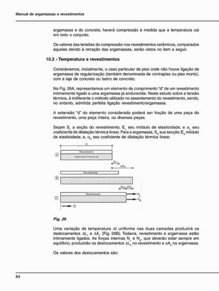 argamassa e do concreto, haverá compressão à medida que a temperatura cai
em todo o conjunto.
Os valores das tensões de compressão nos revestimentos cerâmicos, comparados
àqueles devido à retração das argamassas, serão vistos no item a seguir.
10.2 - T e m p e r a t u r a e r e v e s t i m e n t o s
Consideremos, inicialmente, o caso particular de piso onde não houve ligação de
argamassa de regularização (também denominada de contrapiso ou piso morto),
com a laje de concreto ou lastro de concreto.
Na Fig. 26A, representamos um elemento de comprimento "d" de um revestimento
intimamente ligado a uma argamassa já endurecida. Neste estudo sobre a tensão
térmica, é indiferente o método utilizado no assentamento do revestimento, sendo,
no entanto, admitida perfeita ligação revestimento/argamassa.
A extensão "d" do elemento considerado poderá ser fração de uma peça do
revestimento, uma peça inteira, ou diversas peças.
Sejam S, a seção do revestimento; EL seu módulo de elasticidade; e aL seu
coeficiente de dilatação térmica linear. Para a argamassa, SA sua secção; EA módulo
de elasticidade; e, aA seu coeficiente de dilatação térmica linear.
Revestimon'.o
Argamassa Ençhxecída
| Revoslirncnlc
®|
Fig. 26
Uma variação de temperatura At uniforme nas duas camadas produzirá os
deslocamentos AL, e AA, (Fig. 26B). Todavia, revestimento e argarrassa estão
intimamente ligados. As forças internas NL e NA, que deverão estar sempre em
equilíbrio, produzirão os deslocamentos AL2 no revestimento e AA2 na argamassa.
Os valores dos deslocamentos são:
 