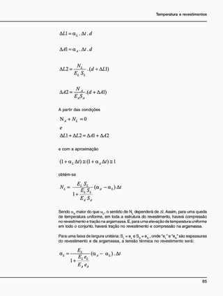ALI =a,. .Aí. d
AA = QLÁ.At .d
AL2 = - (d + ALI)
AA2 = + A^l)
E
AS
A
A partir das condições
+ ^ =0
e
AL +AL2 =AA + AA2
e com a aproximação
(1 + aL At) = (1 + a^ AO = 1
obtém-se
E S
L L
1 +
EASA
Sendo cxA maior do que aL, o sentido de NL dependerá de At. Assim, para uma queda
de temperatura uniforme, em toda a estrutura do revestimento, haverá compressão
no revestimento e tração na argamassa. E, para uma elevação de temperatura uniforme
em todo o conjunto, haverá tração no revestimento e compressão na argamassa.
Para uma faixa de largura unitária: S, = e, e SA = eA , onde "eL" e "eA" são espessuras
do revestimento e da argamassa, a tensão térmica no revestimento será:
£
1+ L L
E
Ae
A
 
