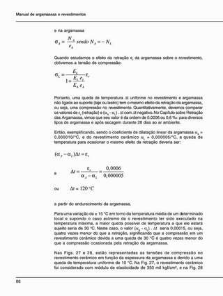 e na argamassa
N
<5Á = —— sendo NA=- NL
e
A
Quando estudamos o efeito da retração er da argamassa sobre o revestimento,
obtivemos a tensão de compressão:
E
,
<*/ = F 8
r
L E
L
1 +
E
A E
A
Portanto, uma queda de temperatura At uniforme no revestimento e argamassa
não ligada ao suporte (laje ou lastro) tem o mesmo efeito da retração da argamassa,
ou seja, uma compressão no revestimento. Quantitativamente, devemos comparar
os valores de er (retração) e (aA - a j . At com At negativo. No Capítulo sobre Retração
das Argamassa, vimos que seu valor é da ordem de 0,0006 ou 0,6 %o para diversos
tipos de argamassa e após secagem durante 28 dias ao ar ambiente.
Então, exemplificando, sendo o coeficiente de dilatação linear da argamassa aA =
0,000010/°C, e do revestimento cerâmico aL = 0,000005/°C, a queda de
temperatura para ocasionar o mesmo efeito da retração deveria ser:
( a f - a J A t = er
A f _ £r _ 0,0006
e
~ a A - a L ~ 0,000005
ou At = 120 °C
a partir do endurecimento da argamassa.
Para uma variação de ± 15 °C em torno da temperatura média de um determinado
local e supondo o caso extremo de o revestimento ter sido executado na
temperatura máxima, a maior queda possível de temperatura a que ele estará
sujeito seria de 30 °C. Neste caso, o valor (aA - aL) . At seria 0,00015, ou seja,
quatro vezes menor do que a retração, significando que a compressão em um
revestimento cerâmico devida a uma queda de 30 °C é quatro vezes menor do
que a compressão ocasionada pela retração da argamassa.
Nas Figs. 27 e 28, estão representadas as tensões de compressão no
revestimento cerâmico em função da espessura da argamassa e devido a uma
queda de temperatura uniforme de 10 °C. Na Fig. 27, o revestimento cerâmico
foi considerado com módulo de elasticidade de 350 mil kgf/cm2
, e na Fig. 28
 