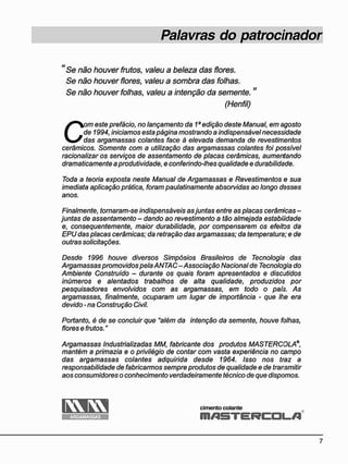 Palavras do patrocinador
" Se não houver frutos, valeu a beleza das flores.
Se não houver flores, valeu a sombra das folhas.
Se não houver folhas, valeu a intenção da semente."
(Henfil)
C
om este prefácio, no lançamento da 1a
edição deste Manual, em agosto
de 1994, iniciamos esta página mostrando a indispensável necessidade
das argamassas colantes face à elevada demanda de revestimentos
cerâmicos. Somente com a utilização das argamassas colantes foi possível
racionalizar os serviços de assentamento de placas cerâmicas, aumentando
dramaticamente aprodutividade, e conferindo-lhes qualidade e durabilidade.
Toda a teoria exposta neste Manual de Argamassas e Revestimentos e sua
imediata aplicação prática, foram paulatinamente absorvidas ao longo desses
anos.
Finalmente, tornaram-se indispensáveis asjuntas entre as placas cerâmicas -
juntas de assentamento - dando ao revestimento a tão almejada estabilidade
e, consequentemente, maior durabilidade, por compensarem os efeitos da
EPU das placas cerâmicas; da retração das argamassas; da temperatura; e de
outras solicitações.
Desde 1996 houve diversos Simpósios Brasileiros de Tecnologia das
Argamassas promovidos pela ANTAC-Associação Nacional de Tecnologia do
Ambiente Construído - durante os quais foram apresentados e discutidos
inúmeros e alentados trabalhos de alta qualidade, produzidos por
pesquisadores envolvidos com as argamassas, em todo o país. As
argamassas, finalmente, ocuparam um lugar de importância - que lhe era
devido-na Construção Civil.
Portanto, é de se concluir que "além da intenção da semente, houve folhas,
flores e frutos."
Argamassas Industrializadas MM, fabricante dos produtos MASTERCOLA®
mantém a primazia e o privilégio de contar com vasta experiência no campo
das argamassas colantes adquirida desde 1964. Isso nos traz a
responsabilidade de fabricarmos sempre produtos de qualidade e de transmitir
aos consumidores o conhecimento verdadeiramente técnico de que dispomos.
cimento colante
m A S T E R C O L f l
K O Í 3
ARGAMASSAS
 