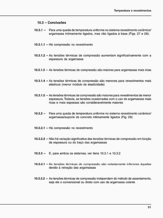 10.3 - C o n c l u s õ e s
10.3.1 - Para uma queda de temperatura uniforme no sistema revestimento cerâmico/
argamassa intimamente ligados, mas não ligados à base (Figs. 27 e 28):
10.3.1.1 - Há compressão no revestimento
10.3.1.2 - As tensões térmicas de compressão aumentam significativamente com a
espessura da argamassa
10.3.1.3 - As tensões térmicas de compressão são maiores para argamassas mais ricas
10.3.1.4 - As tensões térmicas de compressão são menores para revestimentos mais
elásticos (menor módulo de elasticidade)
10.3.1.5 - As tensões térmicas de compressão são maiores para revestimentos de menor
espessura. Todavia, as tensões ocasionadas com o uso de argamassas mais
ricas e mais espessas são consideravelmente maiores
10.3.2 - Para uma queda de temperatura uniforme no sistema revestimento cerâmico/
argamassa/suporte de concreto intimamente ligados (Fig. 29):
10.3.2.1 - Há compressão no revestimento
10.3.2.2 - Não há variação significativa das tensões térmicas de compressão em função
da espessura ou do traço das argamassas
10.3.3 - E, para ambos os sistemas, ver itens 10.3.1 e 10.3.2
10.3.3.1 — As tensões térmicas de compressão são notadamente inferiores àquelas
devido à retração das argamassas
10.3.3.2 - As tensões térmicas de compressão independem do método de assentamento,
seja ele o convencional ou direto com uso de argamassa colante
 