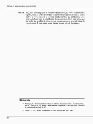 10.3.3.3 - As juntas entre as peças do revestimento cerâmico, ou outros revestimentos
rígidos, mais as juntas dividindo o revestimento em painéis e mais as juntas
entre o revestimento e outros acabamentos ou saliências, são
imprescindíveis para a estabilidade do revestimento. Com elas, consegue
se limitar as tensões térmicas, ou de outras origens, a uma só placa do
revestimento. E esta, dada a sua rigidez, jamais sofrerá flambagem.
B i b l i o g r a f i a
(,>
Weidlinger, P. - "Tensões de temperatura em edifícios altos de concreto" - Civil Engineering -
ago./64 - tradução do Eng. Romeu Caiafa - Revista "Engenharia" n° 261 - mar./1935 - Biblioteca
do Instituto de Engenharia de SR
w Fiorito. A. J. S. I. - Revista •"Construção" n9
* 1.952 e 1.956 - Ed. Pini - 1985.
 