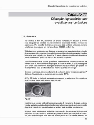 Capítulo 11
Dilatação higroscópica dos
revestimentos cerâmicos
11.1 - C o n c e i t o s
No Capítulo 9, item 9.6, relatamos um ensaio realizado por Baucran e Aveline
para pesquisar as tensões nos revestimentos cerâmicos devido à retração da
argamassa. Por ocasião da imersão em água dos azulejos utilizados, durante
seis horas, observou-se um inchamento de 0,00004 ou 0,04 %o.
Tal inchamento prosseguiu nos dias que se seguiram ao assentamento. A retração
da argamassa foi compensando gradativamente até anular esta expansão imediata
originada pela imersão em água fria. O valor máximo atingido pela tensão de
tração, conforme o gráfico da Fig. 22, foi de cerca 5 kgf/cm2
.
Esse inchamento que ocorre quando os revestimentos cerâmicos entram em
contato com o meio ambiente logo após a saída do forno, e que prosseguem
após terem sido assentados dá origem a tensões no revestimento que podem ser
de importância para a estabilidade do mesmo quando em serviço.
Entre os ceramistas, tal comportamento é conhecido como "moisture expansion",
dilatação higroscópica ou expansão por umidade (EPU).
A Fig. 30 ilustra o efeito da expansão provocando o gretamento do esmalte de
uma louça de mesa após alguns anos de uso.
Fig. 30
Inicialmente, o esmalte está sob ligeira compressão. O inchamento do corpo cerâmico
introduz gradativamente tensões de tração no esmalte compensando as ce compressão.
A partir do instante em que as tensões se anulam pode se iniciar o gretamento.
A causa desta expansão é atribuída à reidratação dos minerais argilosos que
compõem o corpo cerâmico. A ordem de grandeza dessa deformação é de 0,0003
a 0,0007 mm/mm após dois anos de exposição ao ar. Os valores poderão ser
 