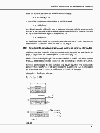 Para um material cerâmico de módulo de elasticidade:
E = 300.000 kgf/cm2
A tensão de compressão que impede a expansão será:
a = 180 kgf/cm2
ou, de outra parte, utilizando para o assentamento um material extremamente
plástico a tal ponto que a peça cerâmica teria livre expansão, o material utilizado
no rejuntamento estaria sujeito à compressão de:
a = 180 kgf/cm2
Na realidade, a tensão no rejuntamento deverá ser calculada a partir das tensões
determinadas conforme a teoria do item 11.2 a seguir.
1 1 2 - Revestimento, c a m a d a d e argamassa e suporte d e concreto interligados
Considere-se uma extensão "d" de um revestimento, que pode ser uma fração de
peça, a peça inteira ou diversas peças consecutivas (Fig. 35).
Devido à dilatação higroscópica do material cerâmico haveria um deslocamento
total AL1f caso fosse permitida sua livre e total expansão por umidade (Fig. 35B).
Havendo solidariedade das três camadas (Fig. 35C) o equilíbrio final é alcançado
pela introdução das forças NL (de compressão) no revestimento: NA e Nc (de tração)
na argamassa e no concreto, considerados endurecidos, tais que:
a) equilíbrio das forças internas:
N l + N a + N C = 0 (1)
®
R
e
v
e
s
t
i
m
e
n
t
o
A
r
p
a
m
a
s
s
a
R
o
v
o
s
f
l
m
o
n
r
o
<s> A-QO^VOMO
Ali
A
A
A C T
R
e
v
e
s
t
i
m
e
n
t
o
' ÁrgcrriOJJa
.-.,• ala »« • o vá ••-• • afia. • •
ALO
e
Fig. 35
A
 