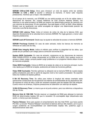 Fundación Ludovico Rutten



SDRAM CAS-to-CAS Delay: Sirve para introducir un ciclo de espera entre las señales
STROBE de CAS y RAS al escribir o refrescar la memoria. A menor valor mayores
prestaciones, mientras que a mayor, más estabilidad.

En el campo de la memoria, una STROBE es una señal enviada con el fin de validar datos o
direcciones de memoria. Así, cuando hablamos de CAS (Column Address Strobe), nos
referimos a una señal enviada a la RAM que asigna una determinada posición de memoria con
una columna de direcciones. El otro parámetro, que está ligado a CAS, es RAS, (Row Address
Strobe), que es igualmente una señal encargada de asignar una determinada posición de
memoria a una fila de direcciones.

SDRAM CAS Latency Time: Indica el número de ciclos de reloj de la latencia CAS, que
depende directamente de la velocidad de la memoria SDRAM. Por regla general, a menor valor
mayores prestaciones.

SDRAM Lead off Command: Desde aquí se ajusta la velocidad de acceso a memoria SDRAM.

SDRAM Precharge Control: En caso de estar activado, todos los bancos de memoria se
refrescan en cada ciclo de reloj.

DRAM Data Integrity Mode: Indica el método para verificar la integridad de los datos, que
puede ser por paridad o por código para la corrección de errores ECC.

System BIOS Cacheable: En caso de activarlo, copiaremos en las direcciones de memoria
RAM F0000h-FFFFFh el código almacenado en la ROM de la BIOS. Esto acelera mucho el
acceso a citado código, aunque pueden surgir problemas si un programa intenta utilizar el área
de memoria empleada.

Video BIOS Cacheable: Coloca la BIOS de la tarjeta de video en la memoria principal, mucho
más rápida que la ROM de la tarjeta, acelerando así todas las funciones gráficas.

Video RAM Cacheable: Permite optimizar la utilización de la memoria RAM de nuestra tarjeta
gráfica empleando para ello la caché de segundo nivel L2 de nuestro procesador. No soportan
todos los modelos de tarjetas gráficas.

8 Bit I/O Recovery Time: Se utiliza para indicar la longitud del retraso insertado entre
operaciones consecutivas de recuperación de órdenes de entrada/salida de los dispositivos ISA.
Se expresa en ciclos de reloj y pude ser necesario ajustarlo para las tarjetas ISA más antiguas.
Cuanto menor es el tiempo, mayores prestaciones se obtendrán con este tipo de tarjetas.

16 Bit I/O Recovery Time: Lo mismo que en el punto anterior, pero nos referimos a dispositivos
ISA de 16 bits.

Memory Hole At 15M-16M: Permite reservar un megabyte de RAM para albergar la memoria
ROM de determinadas tarjetas ISA que lo necesiten. Es aconsejable dejar desactivada esta
opción, a menos que sea necesario.

Passive Release: Sirve para ajustar el comportamiento del chip Intel PIIX4, que hace puente
PCI-ISA. La función "Passive Release" encontrará la latencia del bus ISA maestro, por lo que si
surgen problemas de incompatibilidad con determinadas tarjetas ISA, podemos jugar a
desactivar/activar este valor.


    - Curso de Armado de Computadores y redes                                              102
 