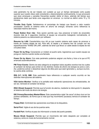 Fundación Ludovico Rutten



este parámetro ha de ser tratado con cuidado ya que un tiempo demasiado corto puede
suponer que nuestro disco esté conectando y desconectando continuamente, lo que provocará
que esos arranques y paradas frecuentes puedan dañar el disco, además del tiempo que
perderemos dado que tarda unos segundos en arrancar. Lo normal es definir entre 10 y 15
minutos.

Throttle Duty Cycle: Señalaremos el porcentaje de trabajo que llevará a cabo nuestro
procesador cuando el sistema entre en ahorro de energía, tomando como referencia la
velocidad máxima del mismo.

Power Button Over ride: Esta opción permite que, tras presionar el botón de encendido
durante más de 4 segundos mientras el equipo se encuentra trabajando normalmente, el
sistema pasará a su desconexión por software.

Resume by LAN: Característica muy útil ya que nuestro sistema será capaz de arrancar a
través de nuestra tarjeta de red. Para ello, la tarjeta y el sistema han de cumplir con las
especificaciones "WAKE ON LAN", además de tener que llevar un cable desde la tarjeta de red
a la placa base.

Power On by Ring: Conectando un módem al puerto serie, lograremos que nuestro equipo se
ponga en marcha cuando reciba una llamada.

Power On by Alarm: Con este parámetro podemos asignar una fecha y hora a la que el PC
arrancará automáticamente.

PM Timer Events: Dentro de esta categoría se engloban todos aquellos eventos tras los cuales
el contador de tiempo para entrar en los distintos modos de ahorro de energía se pone a cero.
Así, podemos activar o desactivar algunos de ellos para que sean ignorados y, aunque ocurran,
la cuenta atrás continúe.

IRQ (3-7, 9-15], NMI: Este parámetro hace referencia a cualquier evento ocurrido en las
distintas interrupciones del sistema.

VGA Active Monitor: Verifica si la pantalla está realizando operaciones de entrada/salida, de
ser así, reiniciará el contador de tiempo.

IRQ 8 Break Suspend: Permite que la función de alarma, mediante la interrupción 8, despierte
al sistema del modo de ahorro de energía.

IDE Primary/Secondary Master/Slave: Esta característica vigila "de cerca" al disco duro en los
puertos señalados, de forma que si nota que hay movimiento (accesos) reinicia el contador de
tiempo.

Floppy Disk: Controlará las operaciones ocurridas en la disquetera.

Serial Port: Vigila el uso de los puertos serie.

Paralell Port: Verifica el paso de información a través del puerto paralelo.

Mouse Break Suspend: Permite que un movimiento del ratón despierte por completo al
sistema y entre en modo de funcionamiento normal.

    - Curso de Armado de Computadores y redes                                            105
 