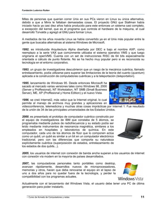 Fundación Ludovico Rutten



Miles de personas que querían correr Unix en sus PCs vieron en Linux su única alternativa,
debido a que a Minix le faltaban demasiadas cosas. El proyecto GNU que Stallman había
iniciado hacía ya casi diez años había producido para este entonces un sistema casi completo,
a excepción del kernel, que es el programa que controla el hardware de la máquina, el cual
desarrolló Torvalds y agregó al GNU para formar Linux.

A mediados de los años noventa Linux se había convertido ya en el Unix más popular entre la
gente que buscaba alternativas al sistema Windows de Microsoft.

1992, es introducida Arquitectura Alpha diseñada por DEC e bajo el nombre AXP, como
reemplazo a la serie VAX que comúnmente utilizaba el sistema operativo VMS y que luego
originaría el openVMS. Cuenta con un set de instrucciones RISC de 64 bits especialmente
orientada a cálculo de punto flotante. No se ha hecho muy popular pero si es reconocida su
tecnología en el entorno corporativo.

1993, un grupo de investigadores descubrieron que un rasgo de la mecánica cuántica, llamado
entrelazamiento, podía utilizarse para superar las limitaciones de la teoría del cuanto (quantum)
aplicada a la construcción de computadoras cuánticas y a la teleportación (teleportation).

1995, lanzamiento de Windows 95. Desde entonces Microsoft ha
sacado al mercado varias versiones tales como Windows 98, 2000
(Server y Proffesional), NT Workstation, NT SMB (Small Business
Server), ME, XP (Proffesional y Home Edition) y el nuevo Vista.

1996, se creó Internet2, más veloz que la Internet original, lo cual
permite el manejo de archivos muy grandes y aplicaciones en
videoconferencia, telemedicina y muchas otras cosas imprácticas por Internet 1. Fue resultado
de la unión de 34 de las principales universidades de los Estados Unidos.

2000, es presentado el prototipo de computador cuántico construido por
el equipo de investigadores de IBM que constaba de 5 átomos, se
programaba mediante pulsos de radiofrecuencia y su estado podía ser
leído mediante instrumentos de resonancia magnética, similares a los
empleados en hospitales y laboratorios de química. En este
computador, cada uno de los átomos de flúor que lo componen actúa
como un qubit; un qubit es similar a un bit en un computador electrónico
tradicional, pero con las diferencias que comporta su naturaleza
explícitamente cuántica (superposición de estados, entrelazamiento de
los estados de dos qubits...).

2005, los usuarios de internet con conexión de banda ancha superan a los usuarios de internet
con conexión vía modem en la mayoría de países desarrollados.

2007, las computadoras personales tanto portátiles como desktop,
avanzan rápidamente, desarrollos nuevos de microprocesadores,
memorias y otros, hacen que deba renovarse el equipo en el lapso de
uno a dos años para no quedar fuera de la tecnología, y perder la
compatibilidad con los programas actuales.

Actualmente con el lanzamiento del Windows Vista, el usuario debe tener una PC de última
generación para poder instalarlo.


    - Curso de Armado de Computadores y redes                                                 11
 