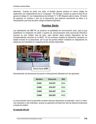 Fundación Ludovico Rutten



eléctricas. Cuando se pulsa una tecla, el teclado genera siempre el mismo código de
exploración con independencia de su "Lenguaje". Por ejemplo, cuando se pulsa la tecla 40 se
genera el código 27, con independencia del símbolo "; " o "ñ" dibujado sobre la tecla. El hecho
de aparecer un símbolo u otro en el documento que estamos escribiendo se debe a la
interpretación que hace de dicho código el Sistema Operativo.


                                            Puertos Serie:
Los diseñadores del IBM PC ya previeron la posibilidad de comunicación serie, para lo que
posibilitaron la instalación de hasta 7 puertos de comunicaciones serie asíncronas RS-232.C
(aunque es raro instalar más de dos); para atender estos puertos dispusieron de los
correspondientes servicios en la BIOS. En los primeros modelos la electrónica necesaria no
estaba incluida en la placa-base, por lo que los puertos debían instalarse en adaptadores de
tarjeta que se insertaban en cualquiera de los zócalos disponibles.




                               Puerto Serie (DB9)

Generalmente, las direcciones de puerto e interrupciones utilizadas son las siguientes:


                                   Nombre        Dirección     IRQ

                                    COM1            3F8-3FF   IRQ4

                                    COM2            2F8-2FF   IRQ3

                                    COM3            3E8-3EF   IRQ4

                                    COM4            2E8-2EF   IRQ3


La comunicación serie ha permitido conectar diversos dispositivos al ordenador, como un ratón;
una impresora u otro ordenador, aunque su aplicación principal han sido las telecomunicaciones
a través de módem.

El estándar RS-232




    - Curso de Armado de Computadores y redes                                             118
 