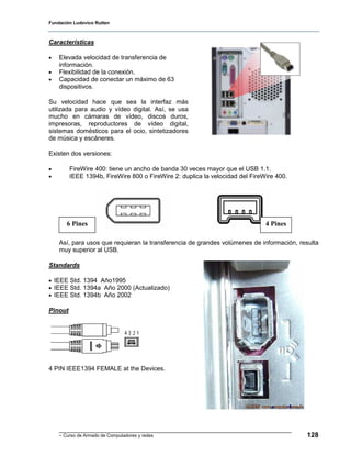 Fundación Ludovico Rutten



Características

•   Elevada velocidad de transferencia de
    información.
•   Flexibilidad de la conexión.
•   Capacidad de conectar un máximo de 63
    dispositivos.

Su velocidad hace que sea la interfaz más
utilizada para audio y vídeo digital. Así, se usa
mucho en cámaras de vídeo, discos duros,
impresoras, reproductores de vídeo digital,
sistemas domésticos para el ocio, sintetizadores
de música y escáneres.

Existen dos versiones:

•        FireWire 400: tiene un ancho de banda 30 veces mayor que el USB 1.1.
•        IEEE 1394b, FireWire 800 o FireWire 2: duplica la velocidad del FireWire 400.




       6 Pines                                                                4 Pines

    Así, para usos que requieran la transferencia de grandes volúmenes de información, resulta
    muy superior al USB.

Standards

• IEEE Std. 1394 Año1995
• IEEE Std. 1394a Año 2000 (Actualizado)
• IEEE Std. 1394b Año 2002

Pinout




4 PIN IEEE1394 FEMALE at the Devices.




    - Curso de Armado de Computadores y redes                                            128
 