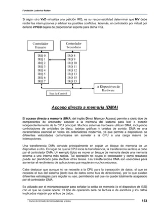 Fundación Ludovico Rutten



Si algún otro VxD virtualiza una petición IRQ, es su responsabilidad determinar que MV debe
recibir las interrupciones y arbitrar los posibles conflictos. Además, el controlador por virtual por
defecto VPICD dejará de proporcionar soporte para dicha IRQ.




         Controlador                    Controlador
          Primario                      Secundario

             IRQ 0                       IRQ 8
             IRQ 1                       IRQ 9
             IRQ 2                       IRQ 10
             IRQ 3                       IRQ 11
             IRQ 4                       IRQ 12
             IRQ 5                       IRQ 13
             IRQ 6                       IRQ 15
             IRQ 7                       IRQ 15
                                                            A Dispositivos de
                                                               Hardware
                        Bus de Control



                            Acceso directo a memoria (DMA)

El acceso directo a memoria (DMA, del inglés Direct Memory Access) permite a cierto tipo de
componentes de ordenador acceder a la memoria del sistema para leer o escribir
independientemente de la CPU principal. Muchos sistemas hardware utilizan DMA, incluyendo
controladores de unidades de disco, tarjetas gráficas y tarjetas de sonido. DMA es una
característica esencial en todos los ordenadores modernos, ya que permite a dispositivos de
diferentes velocidades comunicarse sin someter a la CPU a una carga masiva de
interrupciones.

Una transferencia DMA consiste principalmente en copiar un bloque de memoria de un
dispositivo a otro. En lugar de que la CPU inicie la transferencia, la transferencia se lleva a cabo
por el controlador DMA. Un ejemplo típico es mover un bloque de memoria desde una memoria
externa a una interna más rápida. Tal operación no ocupa el procesador y como resultado
puede ser planificado para efectuar otras tareas. Las transferencias DMA son esenciales para
aumentar el rendimiento de aplicaciones que requieran muchos recursos.

Cabe destacar que aunque no se necesite a la CPU para la transacción de datos, sí que se
necesita el bus del sistema (tanto bus de datos como bus de direcciones), por lo que existen
diferentes estrategias para regular su uso, permitiendo así que no quede totalmente acaparado
por el controlador DMA.

Es utilizado por el microprocesador para señalar la celda de memoria (o el dispositivo de E/S)
con el que se quiere operar. El tipo de operación será de lectura o de escritura y los datos
implicados viajarán por el bus de datos.

    - Curso de Armado de Computadores y redes                                                   153
 