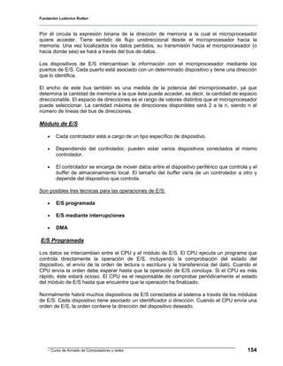 Fundación Ludovico Rutten



Por él circula la expresión binaria de la dirección de memoria a la cual el microprocesador
quiere acceder. Tiene sentido de flujo unidireccional desde el microprocesador hacia la
memoria. Una vez localizados los datos perdidos, su transmisión hacia el microprocesador (o
hacia donde sea) se hará a través del bus de datos.

Los dispositivos de E/S intercambian la información con el microprocesador mediante los
puertos de E/S. Cada puerto está asociado con un determinado dispositivo y tiene una dirección
que lo identifica.

El ancho de este bus también es una medida de la potencia del microprocesador, ya que
determina la cantidad de memoria a la que éste puede acceder, es decir, la cantidad de espacio
direccionable. El espacio de direcciones es el rango de valores distintos que el microprocesador
puede seleccionar. La cantidad máxima de direcciones disponibles será 2 a la n, siendo n el
número de líneas del bus de direcciones.

Módulo de E/S

    •   Cada controlador está a cargo de un tipo específico de dispositivo.

    •   Dependiendo del controlador, pueden estar varios dispositivos conectados al mismo
        controlador.

    •   El controlador se encarga de mover datos entre el dispositivo periférico que controla y el
        buffer de almacenamiento local. El tamaño del buffer varía de un controlador a otro y
        depende del dispositivo que controla.

Son posibles tres técnicas para las operaciones de E/S:

    •   E/S programada

    •   E/S mediante interrupciones

    •   DMA

E/S Programada

Los datos se intercambian entre el CPU y el módulo de E/S. El CPU ejecuta un programa que
controla directamente la operación de E/S, incluyendo la comprobación del estado del
dispositivo, el envío de la orden de lectura o escritura y la transferencia del dato. Cuando el
CPU envía la orden debe esperar hasta que la operación de E/S concluya. Si el CPU es más
rápido, éste estará ocioso. El CPU es el responsable de comprobar periódicamente el estado
del módulo de E/S hasta que encuentre que la operación ha finalizado.

Normalmente habrá muchos dispositivos de E/S conectados al sistema a través de los módulos
de E/S. Cada dispositivo tiene asociado un identificador o dirección. Cuando el CPU envía una
orden de E/S, la orden contiene la dirección del dispositivo deseado.




    - Curso de Armado de Computadores y redes                                                154
 