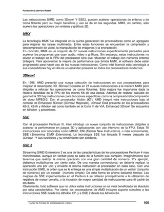 Fundación Ludovico Rutten



Las instrucciones SIMD, como 3Dnow! Y SSE2, pueden acelerar operaciones de enteros o de
coma flotante pero su mayor beneficio y uso se da en las segundas. MMX, en cambio, sólo
acelera las operaciones con enteros y gráficos 2D.

MMX

La tecnología MMX fue integrada en la quinta generación de procesadores como un agregado
para mejorar las tareas multimedia. Entre estas funciones se encuentran la compresión y
descompresión de video, la manipulación de imágenes y la encriptación.
En concreto, MMX es un conjunto de 57 nuevas instrucciones específicamente pensadas para
acelerar los programas que usan audio, video y gráficos. Sin embargo, estas instrucciones no
alivian el trabajo de la FPU del procesador sino que refuerzan el trabajo con números enteros
(integer). Para aprovechar la mejora de performance que brinda MMX, el software debe estar
programado para hacer uso de las nuevas instrucciones. Como Intel licenció esta tecnología a
sus competidores hoy en día es un estándar presente en todos los procesadores modernos.

3DNow!

En 1998, AMD presentó una nueva colección de instrucciones en sus procesadores para
mejorar el desempeño 3D. 3Dnow! Consiste en 21 nuevas instrucciones a la manera MMX pero
dirigidas a reforzar las operaciones de coma flotantes. Esta mejora fue importante dada la
relativa debilidad de la FPU de los micros K6 de esa época. Además de realizar cálculos de
geometría 3D hay instrucciones para funciones especificas como la compresión/descompresión
de video MPEG-2. Con el procesador Atolón (K7), AMD integró más instrucciones bajo el
nombre de Enhanced 3Dnow! (3Dnow! Mejorado). 3Dnow! Está presente en los procesadores
K6-2, K6-III y Atholon así como también en el Cyrix III de VIA. Enhanced 3Dnow! Se encuentra
en Atholon y posteriores.

SSE

Con el procesador Pentium III, Intel introdujo un nuevo conjunto de instrucciones dirigidas a
acelerar la performance en juegos 3D y aplicaciones con uso intensivo de la FPU. Estas 70
instrucciones son conocidas como MMX2, KNI (Katmai New Instructions), o más comúnmente,
SSE (Streaming SIMD Extensions). La tecnología SSE fue lanzada 6 meses después de
3Dnow! , Y sus funciones y su rendimiento son similares.

SSE 2

Streaming SIMD Extensions 2 es una de las características de los procesadores Pentium 4 mas
mencionadas, aunque en verdad poco se sabe de la función que cumplen. Imaginémonos que
tenemos que realizar la misma operación con una gran cantidad de números. Por ejemplo,
debemos multiplicarlos por cierto valor. De una manera convencional, se debería realizar la
operación uno por uno y enviarle la misma instrucción al procesador en cada caso. Con una
instrucción SIMD, la orden que se le entrega es una simple multiplicación de un vector (conjunto
de números) por un escalar (numero simple). De esta forma se ahorra bastante tiempo. Las
mejoras de SSE implementadas en el Pentium 4 se refieren principalmente a la utilización de
registros de mayor tamaño, y la inclusión de mayor cantidad de instrucciones para él caché de
los datos.
Obviamente, todo software que no utilice estas instrucciones no se verá beneficiado en absoluto
por esta característica. Por cierto, los procesadores de AMD incluyen soporte completo a las
instrucciones SSE desde los Atholon XP, y a SSE 2 desde los Atholon 64.


    - Curso de Armado de Computadores y redes                                              165
 