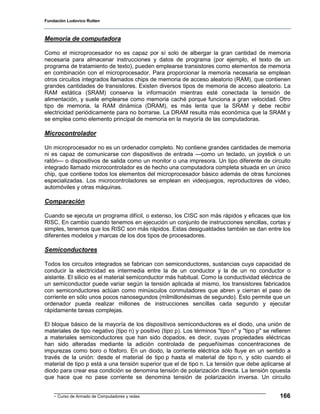 Fundación Ludovico Rutten



Memoria de computadora

Como el microprocesador no es capaz por sí solo de albergar la gran cantidad de memoria
necesaria para almacenar instrucciones y datos de programa (por ejemplo, el texto de un
programa de tratamiento de texto), pueden emplearse transistores como elementos de memoria
en combinación con el microprocesador. Para proporcionar la memoria necesaria se emplean
otros circuitos integrados llamados chips de memoria de acceso aleatorio (RAM), que contienen
grandes cantidades de transistores. Existen diversos tipos de memoria de acceso aleatorio. La
RAM estática (SRAM) conserva la información mientras esté conectada la tensión de
alimentación, y suele emplearse como memoria caché porque funciona a gran velocidad. Otro
tipo de memoria, la RAM dinámica (DRAM), es más lenta que la SRAM y debe recibir
electricidad periódicamente para no borrarse. La DRAM resulta más económica que la SRAM y
se emplea como elemento principal de memoria en la mayoría de las computadoras.

Microcontrolador

Un microprocesador no es un ordenador completo. No contiene grandes cantidades de memoria
ni es capaz de comunicarse con dispositivos de entrada —como un teclado, un joystick o un
ratón— o dispositivos de salida como un monitor o una impresora. Un tipo diferente de circuito
integrado llamado microcontrolador es de hecho una computadora completa situada en un único
chip, que contiene todos los elementos del microprocesador básico además de otras funciones
especializadas. Los microcontroladores se emplean en videojuegos, reproductores de vídeo,
automóviles y otras máquinas.

Comparación

Cuando se ejecuta un programa difícil, o extenso, los CISC son más rápidos y eficaces que los
RISC. En cambio cuando tenemos en ejecución un conjunto de instrucciones sencillas, cortas y
simples, tenemos que los RISC son más rápidos. Estas desigualdades también se dan entre los
diferentes modelos y marcas de los dos tipos de procesadores.

Semiconductores

Todos los circuitos integrados se fabrican con semiconductores, sustancias cuya capacidad de
conducir la electricidad es intermedia entre la de un conductor y la de un no conductor o
aislante. El silicio es el material semiconductor más habitual. Como la conductividad eléctrica de
un semiconductor puede variar según la tensión aplicada al mismo, los transistores fabricados
con semiconductores actúan como minúsculos conmutadores que abren y cierran el paso de
corriente en sólo unos pocos nanosegundos (milmillonésimas de segundo). Esto permite que un
ordenador pueda realizar millones de instrucciones sencillas cada segundo y ejecutar
rápidamente tareas complejas.

El bloque básico de la mayoría de los dispositivos semiconductores es el diodo, una unión de
materiales de tipo negativo (tipo n) y positivo (tipo p). Los términos "tipo n" y "tipo p" se refieren
a materiales semiconductores que han sido dopados, es decir, cuyas propiedades eléctricas
han sido alteradas mediante la adición controlada de pequeñísimas concentraciones de
impurezas como boro o fósforo. En un diodo, la corriente eléctrica sólo fluye en un sentido a
través de la unión: desde el material de tipo p hasta el material de tipo n, y sólo cuando el
material de tipo p está a una tensión superior que el de tipo n. La tensión que debe aplicarse al
diodo para crear esa condición se denomina tensión de polarización directa. La tensión opuesta
que hace que no pase corriente se denomina tensión de polarización inversa. Un circuito


    - Curso de Armado de Computadores y redes                                                    166
 