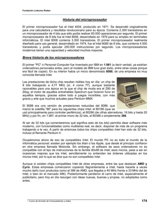 Fundación Ludovico Rutten



                                     Historia del microprocesador

El primer microprocesador fue el Intel 4004, producido en 1971. Se desarrolló originalmente
para una calculadora y resultaba revolucionario para su época. Contenía 2.300 transistores en
un microprocesador de 4 bits que sólo podía realizar 60.000 operaciones por segundo. El primer
microprocesador de 8 bits fue el Intel 8008, desarrollado en 1979 para su empleo en terminales
informáticos. El Intel 8008 contenía 3.300 transistores. El primer microprocesador realmente
diseñado para uso general, desarrollado en 1974, fue el Intel 8080 de 8 bits, que contenía 4.500
transistores y podía ejecutar 200.000 instrucciones por segundo. Los microprocesadores
modernos tienen una capacidad y velocidad muchos mayores.

Breve historia de los microprocesadores

El primer "PC" o Personal Computer fue inventado por IBM en 1.981 (a decir verdad, ya existían
ordenadores personales antes, pero el modelo de IBM tuvo gran éxito, entre otras cosas porque
era fácil de copiar). En su interior había un micro denominado 8088, de una empresa no muy
conocida llamada Intel.

Las prestaciones de dicho chip resultan risibles hoy en día: un chip de
8 bits trabajando a 4,77 MHz (sí, 4 coma 77), aunque bastante
razonables para una época en la que el chip de moda era el Z80 de
Zilog, el motor de aquellos entrañables Spectrum que hicieron furor en
aquellos tiempos, gracias sobre todo a juegos increíbles, con más
gracia y arte que muchos actuales para Pentium MMX.

El 8088 era una versión de prestaciones reducidas del 8086, que
marcó la coletilla "86" para los siguientes chips Intel: el 80186 (que se
usó principalmente para controlar periféricos), el 80286 (de cifras aterradoras, 16 bits y hasta 20
MHz) y por fin, en 1.987, el primer micro de 32 bits, el 80386 o simplemente 386.

Al ser de 32 bits (ya comentaremos qué significa esto de los bits) permitía idear software más
moderno, con funcionalidades como multitarea real, es decir, disponer de más de un programa
trabajando a la vez. A partir de entonces todos los chips compatibles Intel han sido de 32 bits,
incluso el flamante Pentium II.

Ocupémonos ahora de eso de compatibles Intel. El mundo PC no es todo el mundo de la
informática personal; existen por ejemplo los Atari o los Apple, que desde el principio confiaron
en otra empresa llamada Motorola. Sin embargo, el software de esos ordenadores no es
compatible con el tipo de instrucciones de la familia 80x86 de Intel; esos micros, pese a ser en
ocasiones mejores que los Intel, sencillamente no entienden las órdenes utilizadas en los
micros Intel, por lo que se dice que no son compatibles Intel.

Aunque sí existen chips compatibles Intel de otras empresas, entre las que destacan AMD y
Cyrix. Estas empresas comenzaron copiando flagrantemente a Intel, hasta hacerle a veces
mucho daño (con productos como el 386 de AMD, que llegaba a 40 MHz frente a 33 MHz del de
Intel, o bien en el mercado 486). Posteriormente perdieron el carro de Intel, especialmente el
publicitario, pero hoy en día resurgen con ideas nuevas, buenas y propias, no adoptadas como
antes.




    - Curso de Armado de Computadores y redes                                                 174
 