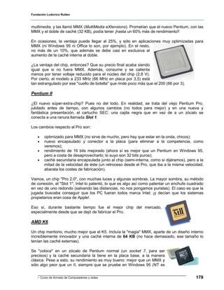 Fundación Ludovico Rutten



multimedia, y las llamó MMX (MultiMedia eXtensions). Prometían que el nuevo Pentium, con las
MMX y el doble de caché (32 KB), podía tener ¡hasta un 60% más de rendimiento!!

En ocasiones, la ventaja puede llegar al 25%, y sólo en aplicaciones muy optimizadas para
MMX (ni Windows 95 ni Office lo son, por ejemplo). En el resto,
no más de un 10%, que además se debe casi en exclusiva al
aumento de la caché interna al doble.

¿La ventaja del chip, entonces? Que su precio final acaba siendo
igual que si no fuera MMX. Además, consume y se calienta
menos por tener voltaje reducido para el núcleo del chip (2,8 V).
Por cierto, el modelo a 233 MHz (66 MHz en placa por 3,5) está
tan estrangulado por ese "cuello de botella" que rinde poco más que el 200 (66 por 3).

Pentium II

¿El nuevo súper-extra-chip? Pues no del todo. En realidad, se trata del viejo Pentium Pro,
jubilado antes de tiempo, con algunos cambios (no todos para mejor) y en una nueva y
fantástica presentación, el cartucho SEC: una cajita negra que en vez de a un zócalo se
conecta a una ranura llamada Slot 1.

Los cambios respecto al Pro son:

    •   optimizado para MMX (no sirve de mucho, pero hay que estar en la onda, chicos);
    •   nuevo encapsulado y conector a la placa (para eliminar a la competencia, como
        veremos);
    •   rendimiento de 16 bits mejorado (ahora sí es mejor que un Pentium en Windows 95,
        pero a costa de desaprovecharlo; lo suyo son 32 bits puros);
    •   caché secundaria encapsulada junto al chip (semi-interna, como si dijéramos), pero a la
        mitad de la velocidad de éste (un retroceso desde el Pro, que iba a la misma velocidad;
        abarata los costes de fabricación).

Vamos, un chip "Pro 2.0", con muchas luces y algunas sombras. La mayor sombra, su método
de conexión, el "Slot 1"; Intel lo patentó, lo que es algo así como patentar un enchufe cuadrado
en vez de uno redondo (salvando las distancias, no nos pongamos puristas). El caso es que la
jugada buscaba conseguir que los PC fueran todos marca Intel; ¡y decían que los sistemas
propietarios eran cosa de Apple!.

Eso sí, durante bastante tiempo fue el mejor chip del mercado,
especialmente desde que se dejó de fabricar el Pro.

AMD K6

Un chip meritorio, mucho mejor que el K5. Incluía la "magia" MMX, aparte de un diseño interno
increíblemente innovador y una caché interna de 64 KB (no hace demasiado, ese tamaño lo
tenían las caché externas).

Se "coloca" en un zócalo de Pentium normal (un socket 7, para ser
precisos) y la caché secundaria la tiene en la placa base, a la manera
clásica. Pese a esto, su rendimiento es muy bueno: mejor que un MMX y
sólo algo peor que un II, siempre que se pruebe en Windows 95 (NT es


    - Curso de Armado de Computadores y redes                                              179
 