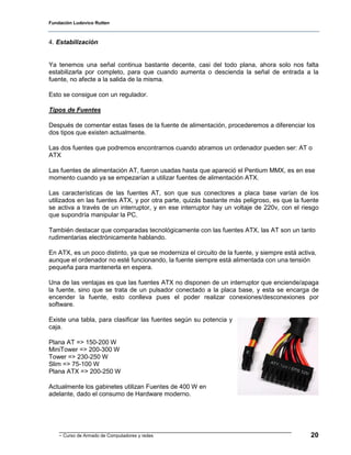 Fundación Ludovico Rutten



4. Estabilización


Ya tenemos una señal continua bastante decente, casi del todo plana, ahora solo nos falta
estabilizarla por completo, para que cuando aumenta o descienda la señal de entrada a la
fuente, no afecte a la salida de la misma.

Esto se consigue con un regulador.

Tipos de Fuentes

Después de comentar estas fases de la fuente de alimentación, procederemos a diferenciar los
dos tipos que existen actualmente.

Las dos fuentes que podremos encontrarnos cuando abramos un ordenador pueden ser: AT o
ATX

Las fuentes de alimentación AT, fueron usadas hasta que apareció el Pentium MMX, es en ese
momento cuando ya se empezarían a utilizar fuentes de alimentación ATX.

Las características de las fuentes AT, son que sus conectores a placa base varían de los
utilizados en las fuentes ATX, y por otra parte, quizás bastante más peligroso, es que la fuente
se activa a través de un interruptor, y en ese interruptor hay un voltaje de 220v, con el riesgo
que supondría manipular la PC.

También destacar que comparadas tecnológicamente con las fuentes ATX, las AT son un tanto
rudimentarias electrónicamente hablando.

En ATX, es un poco distinto, ya que se moderniza el circuito de la fuente, y siempre está activa,
aunque el ordenador no esté funcionando, la fuente siempre está alimentada con una tensión
pequeña para mantenerla en espera.

Una de las ventajas es que las fuentes ATX no disponen de un interruptor que enciende/apaga
la fuente, sino que se trata de un pulsador conectado a la placa base, y esta se encarga de
encender la fuente, esto conlleva pues el poder realizar conexiones/desconexiones por
software.

Existe una tabla, para clasificar las fuentes según su potencia y
caja.

Plana AT => 150-200 W
MiniTower => 200-300 W
Tower => 230-250 W
Slim => 75-100 W
Plana ATX => 200-250 W

Actualmente los gabinetes utilizan Fuentes de 400 W en
adelante, dado el consumo de Hardware moderno.




    - Curso de Armado de Computadores y redes                                                  20
 
