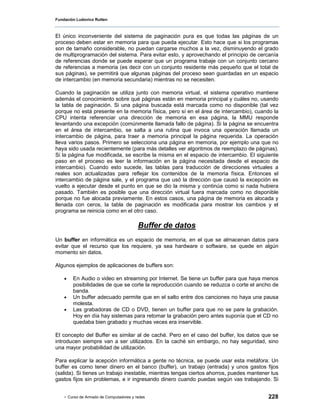Fundación Ludovico Rutten



El único inconveniente del sistema de paginación pura es que todas las páginas de un
proceso deben estar en memoria para que pueda ejecutar. Esto hace que si los programas
son de tamaño considerable, no puedan cargarse muchos a la vez, disminuyendo el grado
de multiprogramación del sistema. Para evitar esto, y aprovechando el principio de cercanía
de referencias donde se puede esperar que un programa trabaje con un conjunto cercano
de referencias a memoria (es decir con un conjunto residente más pequeño que el total de
sus páginas), se permitirá que algunas páginas del proceso sean guardadas en un espacio
de intercambio (en memoria secundaria) mientras no se necesiten.

Cuando la paginación se utiliza junto con memoria virtual, el sistema operativo mantiene
además el conocimiento sobre qué páginas están en memoria principal y cuáles no, usando
la tabla de paginación. Si una página buscada está marcada como no disponible (tal vez
porque no está presente en la memoria física, pero sí en el área de intercambio), cuando la
CPU intenta referenciar una dirección de memoria en esa página, la MMU responde
levantando una excepción (comúnmente llamada fallo de página). Si la página se encuentra
en el área de intercambio, se salta a una rutina que invoca una operación llamada un
intercambio de página, para traer a memoria principal la página requerida. La operación
lleva varios pasos. Primero se selecciona una página en memoria, por ejemplo una que no
haya sido usada recientemente (para más detalles ver algoritmos de reemplazo de páginas).
Si la página fue modificada, se escribe la misma en el espacio de intercambio. El siguiente
paso en el proceso es leer la información en la página necesitada desde el espacio de
intercambio). Cuando esto sucede, las tablas para traducción de direcciones virtuales a
reales son actualizadas para reflejar los contenidos de la memoria física. Entonces el
intercambio de página sale, y el programa que usó la dirección que causó la excepción es
vuelto a ejecutar desde el punto en que se dio la misma y continúa como si nada hubiera
pasado. También es posible que una dirección virtual fuera marcada como no disponible
porque no fue alocada previamente. En estos casos, una página de memoria es alocada y
llenada con ceros, la tabla de paginación es modificada para mostrar los cambios y el
programa se reinicia como en el otro caso.

                                         Buffer de datos
Un buffer en informática es un espacio de memoria, en el que se almacenan datos para
evitar que el recurso que los requiere, ya sea hardware o software, se quede en algún
momento sin datos.

Algunos ejemplos de aplicaciones de buffers son:

    •   En Audio o video en streaming por Internet. Se tiene un buffer para que haya menos
        posibilidades de que se corte la reproducción cuando se reduzca o corte el ancho de
        banda.
    •   Un buffer adecuado permite que en el salto entre dos canciones no haya una pausa
        molesta.
    •   Las grabadoras de CD o DVD, tienen un buffer para que no se pare la grabación.
        Hoy en día hay sistemas para retomar la grabación pero antes suponía que el CD no
        quedaba bien grabado y muchas veces era inservible.

El concepto del Buffer es similar al de caché. Pero en el caso del buffer, los datos que se
introducen siempre van a ser utilizados. En la caché sin embargo, no hay seguridad, sino
una mayor probabilidad de utilización.

Para explicar la acepción informática a gente no técnica, se puede usar esta metáfora: Un
buffer es como tener dinero en el banco (buffer), un trabajo (entrada) y unos gastos fijos
(salida). Si tienes un trabajo inestable, mientras tengas ciertos ahorros, puedes mantener tus
gastos fijos sin problemas, e ir ingresando dinero cuando puedas según vas trabajando. Si


    - Curso de Armado de Computadores y redes                                            228
 