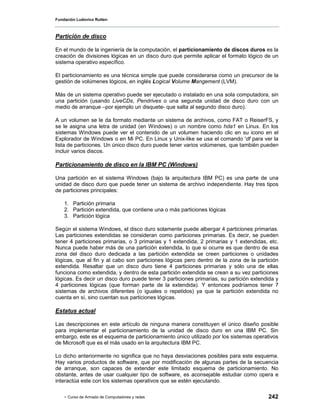Fundación Ludovico Rutten



Partición de disco

En el mundo de la ingeniería de la computación, el particionamiento de discos duros es la
creación de divisiones lógicas en un disco duro que permite aplicar el formato lógico de un
sistema operativo específico.

El particionamiento es una técnica simple que puede considerarse como un precursor de la
gestión de volúmenes lógicos, en inglés Logical Volume Mangement (LVM).

Más de un sistema operativo puede ser ejecutado o instalado en una sola computadora, sin
una partición (usando LiveCDs, Pendrives o una segunda unidad de disco duro con un
medio de arranque –por ejemplo un disquete- que salta al segundo disco duro).

A un volumen se le da formato mediante un sistema de archivos, como FAT o ReiserFS, y
se le asigna una letra de unidad (en Windows) o un nombre como hda1 en Linux. En los
sistemas Windows puede ver el contenido de un volumen haciendo clic en su icono en el
Explorador de Windows o en Mi PC. En Linux y Unix-like se usa el comando 'df para ver la
lista de particiones. Un único disco duro puede tener varios volúmenes, que también pueden
incluir varios discos.

Particionamiento de disco en la IBM PC (Windows)

Una partición en el sistema Windows (bajo la arquitectura IBM PC) es una parte de una
unidad de disco duro que puede tener un sistema de archivo independiente. Hay tres tipos
de particiones principales:

    1. Partición primaria
    2. Partición extendida, que contiene una o más particiones lógicas
    3. Partición lógica

Según el sistema Windows, el disco duro solamente puede albergar 4 particiones primarias.
Las particiones extendidas se consideran como particiones primarias. Es decir, se pueden
tener 4 particiones primarias, o 3 primarias y 1 extendida, 2 primarias y 1 extendidas, etc.
Nunca puede haber más de una partición extendida, lo que si ocurre es que dentro de esa
zona del disco duro dedicada a las partición extendida se creen particiones o unidades
lógicas, que al fin y al cabo son particiones lógicas pero dentro de la zona de la partición
extendida. Resaltar que un disco duro tiene 4 particiones primarias y sólo una de ellas
funciona como extendida, y dentro de esta partición extendida se crean a su vez particiones
lógicas. Es decir un disco duro puede tener 3 particiones primarias, su partición extendida y
4 particiones lógicas (que forman parte de la extendida). Y entonces podríamos tener 7
sistemas de archivos diferentes (o iguales o repetidos) ya que la partición extendida no
cuenta en sí, sino cuentan sus particiones lógicas.

Estatus actual

Las descripciones en este artículo de ninguna manera constituyen el único diseño posible
para implementar el particionamiento de la unidad de disco duro en una IBM PC. Sin
embargo, este es el esquema de particionamiento único utilizado por los sistemas operativos
de Microsoft que es el más usado en la arquitectura IBM PC.

Lo dicho anteriormente no significa que no haya desviaciones posibles para este esquema.
Hay varios productos de software, que por modificación de algunas partes de la secuencia
de arranque, son capaces de extender este limitado esquema de particionamiento. No
obstante, antes de usar cualquier tipo de software, es aconsejable estudiar como opera e
interactúa este con los sistemas operativos que se estén ejecutando.

    - Curso de Armado de Computadores y redes                                           242
 
