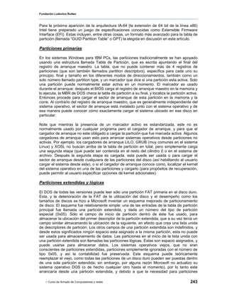 Fundación Ludovico Rutten



Para la próxima aparición de la arquitectura IA-64 (la extensión de 64 bit de la línea x86)
Intel tiene preparado un juego de especificaciones conocidas como Extensible Firmware
Interface (EFI). Estas incluyen, entre otras cosas, un formato más avanzado para la tabla de
partición (llamada “GUID Partition Table” o GPT) la elegida en discusión en este artículo.

Particiones primarias

En los sistemas Windows para IBM PCs, las particiones tradicionalmente se han apoyado
usando una estructura llamada Tabla de Partición, que es escrita apuntando el final del
registro de arranque maestro. La tabla, que no puede contener más de 4 registros de
particiones (que son también llamados partition descriptors), específica para cada uno su
principio, final y tamaño en los diferentes modos de direccionamientos, también como un
solo número llamado partition type, y un marcador que dice si una partición esta activa. Solo
una partición puede normalmente estar activa en un momento. El marcador es usado
durante el arranque: después el BIOS carga el registro de arranque maestro en la memoria y
lo ejecuta, la MBR de DOS checa la tabla de partición a su final, y localiza la partición activa.
Entonces procede para cargar el sector de arranque de esta partición en la memoria y la
corre. Al contrario del registro de arranque maestro, que es generalmente independiente del
sistema operativo, el sector de arranque está instalado junto con el sistema operativo y de
esa manera puede conocer cómo exactamente cargar el sistema ubicado en ese disco en
particular.

Note que mientras la presencia de un marcador activo es estandarizada, este no es
normalmente usado por cualquier programa pero el cargador de arranque, y para que el
cargador de arranque no este obligado a cargar la partición que fue marcada activa. Algunos
cargadores de arranque usan esto para arrancar sistemas operativos desde particiones no
activas. Por ejemplo, los cargadores de arranque LILO, GRUB (muy comunes en el sistema
Linux) y XOSL no buscan arriba de la tabla de partición en total, pero simplemente carga
una segunda etapa (que puede ser contenida en el resto del cilindro 0 o en el sistema de
archivo. Después la segunda etapa es cargada, esta puede ser usada o para cargar el
sector de arranque desde cualquiera de las particiones del disco (así habilitando al usuario
cargar el sistema desde este), o si el cargador de arranque conoce como, localizar el kernel
del sistema operativo en una de las particiones y cargarlo (para propósitos de recuperación,
puede permitir al usuario especificar opciones de kernel adicionales).

Particiones extendidas y lógicas

El DOS de todas las versiones puede leer sólo una partición FAT primaria en el disco duro.
Esta, y la deterioración de la FAT de la utilización del disco y el desempeño como los
tamaños de discos se hizo a Microsoft inventar un esquema mejorado de particionamiento
de disco. El esquema fue relativamente simple: una de las entradas de la tabla de partición
principal fue llamada una partición extendida, y dada un número del tipo de partición
especial (0x05). Sólo el campo de inicio de partición dentro de éste fue usado, para
almacenar la ubicación del primer descriptor de la partición extendida; que a su vez tenía un
campo similar almacenando la ubicación de la siguiente, en efecto que crea una lista unida
de descriptores de partición. Los otros campos de una partición extendida son indefinidos, y
desde estos significados ningún espacio esta asignado a la misma partición, esta no puede
ser usada para almacenamiento de datos. Las particiones en el inicio de la lista unida con
una partición extendida son llamadas las particiones lógicas. Estas son espacio asignados, y
puede usarse para almacenar datos. Los sistemas operativos viejos, que no eran
conscientes de particiones extendidas, particiones simplemente ignoradas con el número de
tipo 0x05, y así la contabilidad fue preservada. Este esquema puede teóricamente
reemplazar el viejo, como todas las particiones de un disco duro pueden ser puestas dentro
de una sola partición extendida; sin embargo, por alguna razón Microsoft no actualizo su
sistema operativo DOS (o de hecho cualquier otro hasta el momento), por lo tanto este
arrancaría desde una partición extendida, y debido a que la necesidad para particiones

    - Curso de Armado de Computadores y redes                                               243
 