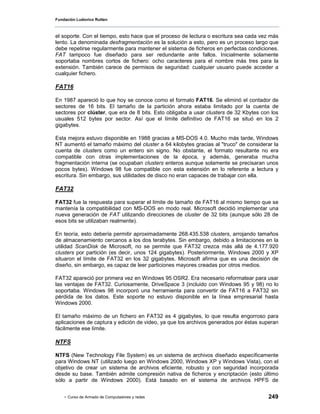 Fundación Ludovico Rutten



el soporte. Con el tiempo, esto hace que el proceso de lectura o escritura sea cada vez más
lento. La denominada desfragmentación es la solución a esto, pero es un proceso largo que
debe repetirse regularmente para mantener el sistema de ficheros en perfectas condiciones.
FAT tampoco fue diseñado para ser redundante ante fallos. Inicialmente solamente
soportaba nombres cortos de fichero: ocho caracteres para el nombre más tres para la
extensión. También carece de permisos de seguridad: cualquier usuario puede acceder a
cualquier fichero.

FAT16

En 1987 apareció lo que hoy se conoce como el formato FAT16. Se eliminó el contador de
sectores de 16 bits. El tamaño de la partición ahora estaba limitado por la cuenta de
sectores por clúster, que era de 8 bits. Esto obligaba a usar clusters de 32 Kbytes con los
usuales 512 bytes por sector. Así que el límite definitivo de FAT16 se situó en los 2
gigabytes.

Esta mejora estuvo disponible en 1988 gracias a MS-DOS 4.0. Mucho más tarde, Windows
NT aumentó el tamaño máximo del cluster a 64 kilobytes gracias al "truco" de considerar la
cuenta de clusters como un entero sin signo. No obstante, el formato resultante no era
compatible con otras implementaciones de la época, y además, generaba mucha
fragmentación interna (se ocupaban clusters enteros aunque solamente se precisaran unos
pocos bytes). Windows 98 fue compatible con esta extensión en lo referente a lectura y
escritura. Sin embargo, sus utilidades de disco no eran capaces de trabajar con ella.

FAT32

FAT32 fue la respuesta para superar el límite de tamaño de FAT16 al mismo tiempo que se
mantenía la compatibilidad con MS-DOS en modo real. Microsoft decidió implementar una
nueva generación de FAT utilizando direcciones de cluster de 32 bits (aunque sólo 28 de
esos bits se utilizaban realmente).

En teoría, esto debería permitir aproximadamente 268.435.538 clusters, arrojando tamaños
de almacenamiento cercanos a los dos terabytes. Sin embargo, debido a limitaciones en la
utilidad ScanDisk de Microsoft, no se permite que FAT32 crezca más allá de 4.177.920
clusters por partición (es decir, unos 124 gigabytes). Posteriormente, Windows 2000 y XP
situaron el límite de FAT32 en los 32 gigabytes. Microsoft afirma que es una decisión de
diseño, sin embargo, es capaz de leer particiones mayores creadas por otros medios.

FAT32 apareció por primera vez en Windows 95 OSR2. Era necesario reformatear para usar
las ventajas de FAT32. Curiosamente, DriveSpace 3 (incluido con Windows 95 y 98) no lo
soportaba. Windows 98 incorporó una herramienta para convertir de FAT16 a FAT32 sin
pérdida de los datos. Este soporte no estuvo disponible en la línea empresarial hasta
Windows 2000.

El tamaño máximo de un fichero en FAT32 es 4 gigabytes, lo que resulta engorroso para
aplicaciones de captura y edición de video, ya que los archivos generados por éstas superan
fácilmente ese límite.

NTFS

NTFS (New Technology File System) es un sistema de archivos diseñado específicamente
para Windows NT (utilizado luego en Windows 2000, Windows XP y Windows Vista), con el
objetivo de crear un sistema de archivos eficiente, robusto y con seguridad incorporada
desde su base. También admite compresión nativa de ficheros y encriptación (esto último
sólo a partir de Windows 2000). Está basado en el sistema de archivos HPFS de


    - Curso de Armado de Computadores y redes                                         249
 