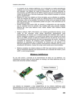 Fundación Ludovico Rutten



    o   La conexión de los módems telefónicos con el ordenador se realiza generalmente
        mediante uno de los puertos serie tradicionales o COM, por lo que se usa la UART
        del ordenador, que deberá ser capaz de proporcionar la suficiente velocidad de
        comunicación. La UART debe ser de 16550 o superior para que el rendimiento de un
        módem de 28.800 bps o más sea el adecuado. Estos módems necesitan un enchufe
        para su transformador
    o   Módems PC Card: son módems en forma de tarjeta, que se utilizaban en portátiles,
        antes de la llegada del USB, que puede ser utilizado tantos en los ordenadores de
        sobremesa, como en los portátiles. Su tamaño es similar al de una tarjeta de crédito
        algo más gruesa, pero sus capacidades pueden ser igual o más avanzadas que en
        los modelos normales.
    o   Existen modelos para puerto USB, de conexión y configuración aún más sencillas,
        que no necesitan toma de corriente. Hay modelos tanto para conexión mediante
        telefonía fija, como para telefonía móvil. Véase: Módem USB Vodafone Mobile
        Connect 3G.

    •   Módems software, HSP o Winmódems: son módems generalmente internos, en los
        cuales se han eliminado varias piezas electrónicas (generalmente chips
        especializados), de manera que el microprocesador del ordenador debe suplir su
        función mediante un programa. Lo normal es que utilicen como conexión una ranura
        PCI (o una AMR), aunque no todos los módems PCI son de este tipo. El uso de la
        CPU entorpece el funcionamiento del resto de aplicaciones del usuario. Además, la
        necesidad de disponer del programa puede imposibilitar su uso con sistemas
        operativos no soportados por el fabricante, de manera que, por ejemplo, si el
        fabricante desaparece el módem quedaría eventualmente inutilizado ante una futura
        actualización del sistema. A pesar de su bajo coste resultan poco recomendables.

    •   Módems completos: los módems clásicos no HSP, bien sean internos o externos. En
        ellos el rendimiento depende casi exclusivamente de la velocidad del módem y de la
        UART, no del microprocesador.

                                    Módems telefónicos
Su uso más común y conocido es en transmisiones de datos por vía telefónica. Los
ordenadores procesan datos de forma digital; sin embargo, las líneas telefónicas de la red
básica sólo transmiten señales analógicas.




                                                           Modems Telefónicos




                                                                                Externos
                                                Internos

Los métodos de modulación y otras características de los módems telefónicos están
estandarizados por el UIT-T (el antiguo CCITT) en la serie de Recomendaciones "V". Estas
Recomendaciones también determinan la velocidad de transmisión. Destacan:


    - Curso de Armado de Computadores y redes                                              269
 