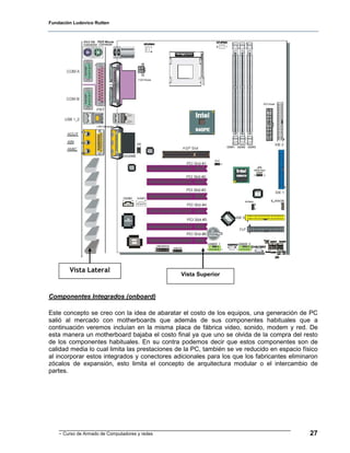 Fundación Ludovico Rutten




        Vista Lateral
                                                Vista Superior


Componentes Integrados (onboard)

Este concepto se creo con la idea de abaratar el costo de los equipos, una generación de PC
salió al mercado con motherboards que además de sus componentes habituales que a
continuación veremos incluían en la misma placa de fábrica video, sonido, modem y red. De
esta manera un motherboard bajaba el costo final ya que uno se olvida de la compra del resto
de los componentes habituales. En su contra podemos decir que estos componentes son de
calidad media lo cual limita las prestaciones de la PC, también se ve reducido en espacio físico
al incorporar estos integrados y conectores adicionales para los que los fabricantes eliminaron
zócalos de expansión, esto limita el concepto de arquitectura modular o el intercambio de
partes.




    - Curso de Armado de Computadores y redes                                                27
 