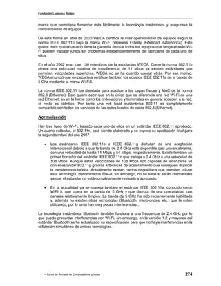Fundación Ludovico Rutten



marca que permitiese fomentar más fácilmente la tecnología inalámbrica y asegurase la
compatibilidad de equipos.

De esta forma en abril de 2000 WECA certifica la inter operatibilidad de equipos según la
norma IEEE 802.11b bajo la marca Wi-Fi (Wíreless Fidelity, Fidelidad Inalámbrica). Esto
quiere decir que el usuario tiene la garantía de que todos los equipos que tenga el sello Wi-
Fi pueden trabajar juntos sin problemas independientemente del fabricante de cada uno de
ellos.

En el año 2002 eran casi 150 miembros de la asociación WECA. Como la norma 802.11b
ofrece una velocidad máxima de transferencia de 11 Mbps ya existen estándares que
permiten velocidades superiores, WECA no se ha querido quedar atrás. Por ese motivo,
WECA anunció que empezaría a certificar también los equipos IEEE 802.11a de la banda de
5 Ghz mediante la marca Wi-Fi5.

La norma IEEE.802.11 fue diseñada para sustituir a las capas físicas y MAC de la norma
802.3 (Ethernet). Esto quiere decir que en lo único que se diferencia una red Wi-Fi de una
red Ethernet, es en la forma como los ordenadores y terminales en general acceden a la red;
el resto es idéntico. Por tanto una red local inalámbrica 802.11 es completamente
compatible con todos los servicios de las redes locales de cable 802.3 (Ethernet).

Normalización

Hay tres tipos de Wi-Fi, basado cada uno de ellos en un estándar IEEE 802.11 aprobado.
Un cuarto estándar, el 802.11n, está siendo elaborado y se espera su aprobación final para
la segunda mitad del año 2007.

    •   Los estándares IEEE 802.11b e IEEE 802.11g disfrutan de una aceptación
        internacional debido a que la banda de 2.4 GHz está disponible casi universalmente,
        con una velocidad de hasta 11 Mbps y 54 Mbps, respectivamente. Existe también un
        primer borrador del estándar IEEE 802.11n que trabaja a 2.4 GHz a una velocidad de
        108 Mbps. Aunque estas velocidades de 108 Mbps son capaces de alcanzarse ya
        con el estándar 802.11g gracias a técnicas de aceleramiento que consiguen duplicar
        la transferencia teórica. Actualmente existen ciertos dispositivos que permiten utilizar
        esta tecnología, denominados Pre-N, sin embargo, no se sabe si serán compatibles
        ya que el estándar no está completamente revisado y aprobado.

    •   En la actualidad ya se maneja también el estándar IEEE 802.11a, conocido como
        WIFI 5, que opera en la banda de 5 GHz y que disfruta de una operatividad con
        canales relativamente limpios. La banda de 5 GHz ha sido recientemente habilitada
        y, además no existen otras tecnologías (Bluetooth, micro-ondas, etc.) que la estén
        utilizando, por lo tanto hay muy pocas interferencias...

La tecnología inalámbrica Bluetooth también funciona a una frecuencia de 2.4 GHz por lo
que puede presentar interferencias con Wi-Fi, sin embargo, en la versión 1.2 y mayores del
estándar Bluetooth se ha actualizado su especificación para que no haya interferencias en la
utilización simultánea de ambas tecnologías.




    - Curso de Armado de Computadores y redes                                              274
 