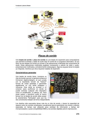 Fundación Ludovico Rutten




                                       Placas de sonido
Una tarjeta de sonido o placa de sonido es una tarjeta de expansión para computadoras
que permite la entrada y salida de audio bajo el control de un programa informático. El uso
típico de las tarjetas de sonido es proveer a las aplicaciones multimedia del componente de
audio. Estas aplicaciones multimedia engloban composición y edición de video o audio,
presentaciones multimedia y entretenimiento (videojuegos). Algunos equipos tienen la tarjeta
ya integrada, mientras que otros requieren tarjetas de expansión.

Características generales

Una tarjeta de sonido típica, incorpora un
chip de sonido que por lo general contiene el
Conversor digital-analógico, el cual cumple
con la importante función de "traducir"
formas de ondas grabadas o generadas
digitalmente en una señal analógica y
viceversa. Esta señal es enviada a un
conector (para audífonos) en donde se
puede conectar cualquier otro dispositivo
como un amplificador, un altavoz, etc. Para
poder grabar y reproducir audio al mismo
tiempo con la tarjeta de sonido debe poseer
la característica "full-duplex" para que los
dos conversores trabajen de forma independiente.

Los diseños más avanzados tienen más de un chip de sonido, y tienen la capacidad de
separar entre los sonidos sintetizados (usualmente para la generación de música y efectos
especiales en tiempo real utilizando poca cantidad de información y tiempo del
microprocesador y quizá compatibilidad MIDI) y los sonidos digitales para la reproducción.


    - Curso de Armado de Computadores y redes                                          275
 