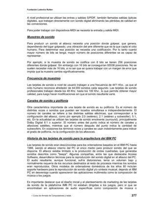 Fundación Ludovico Rutten



A nivel profesional se utilizan las entras y salidas S/PDIF, también llamadas salidas ópticas
digitales, que trabajan directamente con sonido digital eliminando las pérdidas de calidad en
las conversiones.

Para poder trabajar con dispositivos MIDI se necesita la entrada y salida MIDI.

Muestreo de sonido

Para producir un sonido el altavoz necesita una posición donde golpear,           que genera,
dependiendo del lugar golpeado, una vibración del aire diferente que es la que    capta el oído
humano. Para determinar esa posición se necesita una codificación. Por lo         tanto cuanto
mayor número de bits se tenga, mayor número de posiciones diferentes se           es capaz de
representar.

Por ejemplo, si la muestra de sonido se codifica con 8 bits se tienen 256 posiciones
diferentes donde golpear. Sin embargo con 16 bits se conseguirían 65536 posiciones. No se
suelen necesitar más de 16 bits, a no ser que se quiera trabajar con un margen de error que
impida que la muestra cambie significativamente.

Frecuencia de muestreo

Las tarjetas de sonido a nivel de usuario trabajan a una frecuencia de 44'1 Khz., ya que el
oído humano reconoce alrededor de 44.000 sonidos cada segundo. Las tarjetas de sonido
profesionales trabajan desde los 48 Khz. hasta los 100 Khz., lo que permite obtener mayor
calidad, para luego hacer modificaciones sin que el sonido resultante varíe.

Canales de sonido y polifonía

Otra característica importante de una tarjeta de sonido es su polifonía. Es el número de
distintas voces o sonidos que pueden ser tocados simultánea e independientemente. El
número de canales se refiere a las distintas salidas eléctricas, que corresponden a la
configuración del altavoz, como por ejemplo 2.0 (estéreo), 2.1 (estéreo y subwoofer), 5.1,
etc. En la actualidad se utilizan las tarjetas de sonido envolvente (surround), principalmente
Dolby Digital 8.1 o superior. El número antes del punto indica el número de canales y
altavoces satélites, mientras que el número después del punto indica la cantidad de
subwoofers. En ocasiones los términos voces y canales se usan indistintamente para indicar
el grado de polifonía, no la configuración de los altavoces.

Historia de las tarjetas de sonido para la arquitectura del IBM PC

Las tarjetas de sonido eran desconocidas para los ordenadores basados en el IBM PC hasta
1988, siendo el altavoz interno del PC el único medio para producir sonido del que se
disponía. El altavoz estaba limitado a la producción de ondas cuadradas, que generaba
sonidos descritos como "beeps". Algunas compañías, entre las que destacaba Access
Software, desarrollaron técnicas para la reproducción del sonido digital en el altavoz del PC.
El audio resultante, aunque funcional, sufría distorsiones, tenía un volumen bajo y
normalmente requería de los recursos destinados al resto de procesos mientras los sonidos
eran reproducidos. Otros modelos de ordenadores domésticos de los años 80 incluían
soporte hardware para la reproducción de sonido digital y/o síntesis musical, dejando al IBM
PC en desventaja cuando aparecieron las aplicaciones multimedia como la composición de
música o los juegos.

Es importante destacar que el diseño inicial y el planteamiento de marketing de las tarjetas
de sonido de la plataforma IMB PC no estaban dirigidas a los juegos, pero sí que se
encontraban en aplicaciones de audio específicas como composición de música o

    - Curso de Armado de Computadores y redes                                             277
 