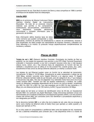 Fundación Ludovico Rutten



reconocimiento de voz. Esto llevó al entorno de Sierra y otras compañías en 1988 a cambiar
el enfoque de las tarjetas hacia los videojuegos.

Interfaz MIDI

MIDI es el acrónimo de Musical Instrument Digital
Interface (Interfaz Digital de Instrumentos
Musicales). Se trata de un protocolo industrial
estándar que permite a los computadores,
sintetizadores, secuenciadores, controladores y
otros     dispositivos  musicales    electrónicos
comunicarse y compartir información para la
generación de sonidos.

Esta información define diversos tipos de datos
como números que pueden corresponder a notas
particulares, números de patches de sintetizadores o valores de controladores. Gracias a
esta simplicidad, los datos pueden ser interpretados de diversas maneras y utilizados con
fines diferentes a la música. El protocolo incluye especificaciones complementarias de
hardware y software.




                                          Placas de RED
Tarjeta de red o NIC (Network Interface Controller, Controlador de Interfaz de Red en
español), es una tarjeta de expansión que permite a una DTE (Data Terminal Equipment)
ordenador o impresora acceder a una red y compartir recursos entre dos o más equipos
(discos duros, cdrom, etc.). Hay diversos tipos de adaptadores en función del tipo de
cableado o arquitectura que se utilice en la red (coaxial fino, coaxial grueso, etc.), pero,
actualmente el más común es del tipo Ethernet utilizando un interfaz o conector RJ45.

Las tarjetas de red Ethernet pueden variar en función de la velocidad de transmisión,
normalmente 10 Mbps ó 10/100 Mbps. Actualmente se están empezando a utilizar las de
1000 Mbps, también conocida como Gigabit Ethernet y en algunos casos 10 Gigabit
Ethernet, utilizando también cable de par trenzado, pero de categoría 6, 6e y 7 que trabajan
a frecuencias más altas. Otro tipo de adaptador muy extendido hasta hace poco era el que
usaba conector BNC. También son NIC las tarjetas inalámbricas o wireless, las cuales
vienen en diferentes variedades dependiendo de la norma a la cual se ajusten, usualmente
son 802.11a, 802.11b y 802.11g. Las más populares son la 802.11b que transmite a 11
Mbps con una distancia teórica de 100 metros y la 802.11g que transmite a 54 Mbps.

Cada tarjeta de red tiene un número de identificación único de 48 bits, en hexadecimal
llamado MAC (no confundir con Apple Macintosh). Estas direcciones hardware únicas son
administradas por el Institute of Electronic and Electrical Engineers (IEEE). Los tres primeros
octetos del número MAC son conocidos como OUI identifican a proveedores específicos y
son designados por la IEEE.

Se le denomina también NIC a un sólo chip de la tarjeta de red, este chip se encarga de
servir como interfaz de Ethernet entre el medio físico (por ejemplo un cable coaxial) y el
equipo (por ejemplo un PC).

Es un chip usado en computadoras o periféricos tales como las tarjetas de red, impresoras
de red o sistemas embebidos para conectar dos o más dispositivos entre sí a través de


    - Curso de Armado de Computadores y redes                                             278
 